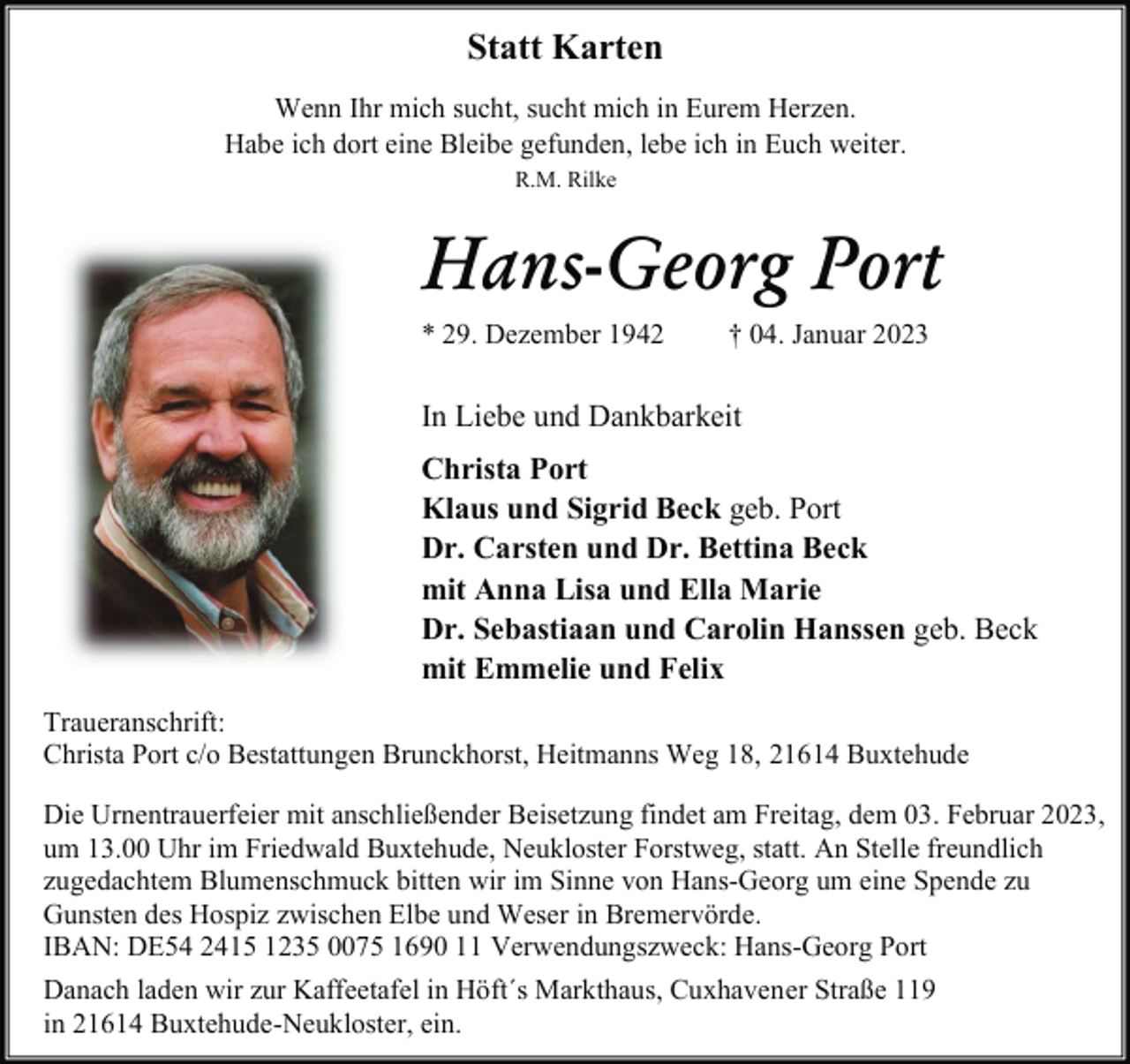 <p>Statt Karten<br />Wenn Ihr mich sucht, sucht mich in Eurem Herzen.<br />Habe ich dort eine Bleibe gefunden, lebe ich in Euch weiter.<br />R.M. Rilke<br />Hans-Georg Port<br />* 29. Dezember 1942 † 04. Januar 2023<br />In Liebe und Dankbarkeit<br />Christa Port<br />Klaus und Sigrid Beck geb. Port<br />Dr. Carsten und Dr. Bettina Beck<br />mit Anna Lisa und Ella Marie<br />Dr. Sebastiaan und Carolin Hanssen geb. Beck<br />mit Emmelie und Felix<br />Traueranschrift:<br />Christa Port c/o Bestattungen Brunckhorst, Heitmanns Weg 18, 21614 Buxtehude<br />Die Urnentrauerfeier mit anschließender Beisetzung findet am Freitag, dem 03. Februar 2023,<br />um 13.00 Uhr im Friedwald Buxtehude, Neukloster Forstweg, statt. An Stelle freundlich<br />zugedachtem Blumenschmuck bitten wir im Sinne von Hans-Georg um eine Spende zu<br />Gunsten des Hospiz zwischen Elbe und Weser in Bremervörde.<br />IBAN: DE54 2415 1235 0075 1690 11 Verwendungszweck: Hans-Georg Port<br />Danach laden wir zur Kaffeetafel in Höft´s Markthaus, Cuxhavener Straße 119<br />in 21614 Buxtehude-Neukloster, ein.</p>