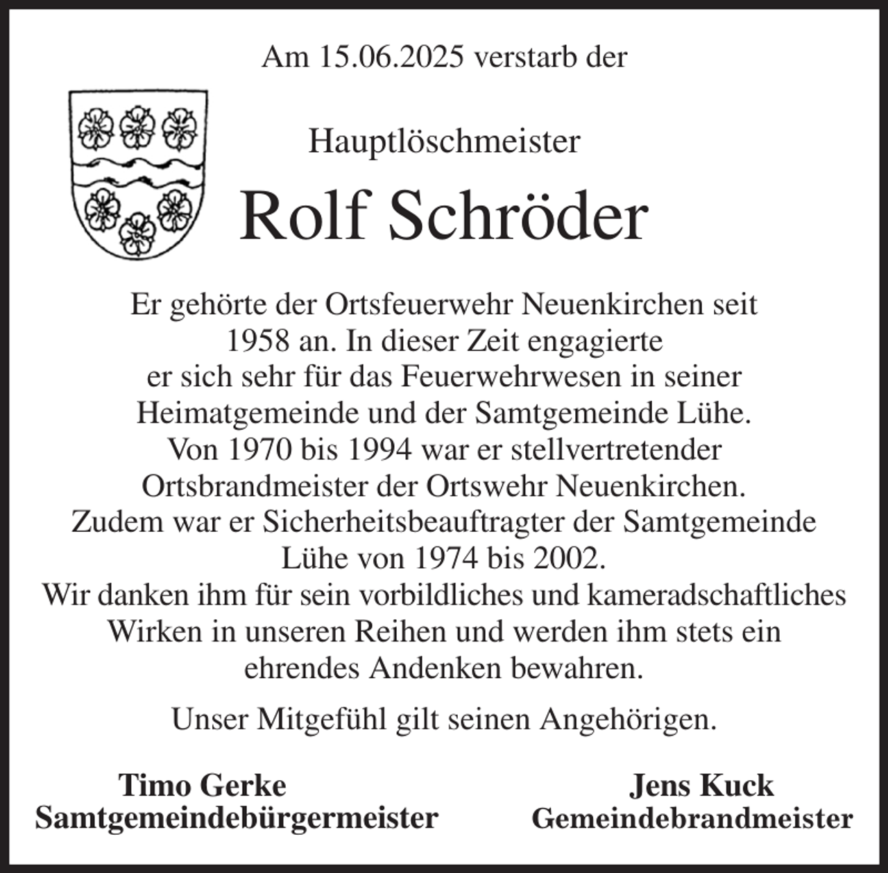 <p>Am 15.06.2025 verstarb der<br />Hauptlöschmeister<br />Rolf Schröder<br />Er gehörte der Ortsfeuerwehr Neuenkirchen seit<br />1958 an. In dieser Zeit engagierte<br />er sich sehr für das Feuerwehrwesen in seiner<br />Heimatgemeinde und der Samtgemeinde Lühe.<br />Von 1970 bis 1994 war er stellvertretender<br />Ortsbrandmeister der Ortswehr Neuenkirchen.<br />Zudem war er Sicherheitsbeauftragter der Samtgemeinde<br />Lühe von 1974 bis 2002.<br />Wir danken ihm für sein vorbildliches und kameradschaftliches<br />Wirken in unseren Reihen und werden ihm stets ein<br />ehrendes Andenken bewahren.<br />Unser Mitgefühl gilt seinen Angehörigen.<br />Timo Gerke Jens Kuck<br />Samtgemeindebürgermeister Gemeindebrandmeister</p>