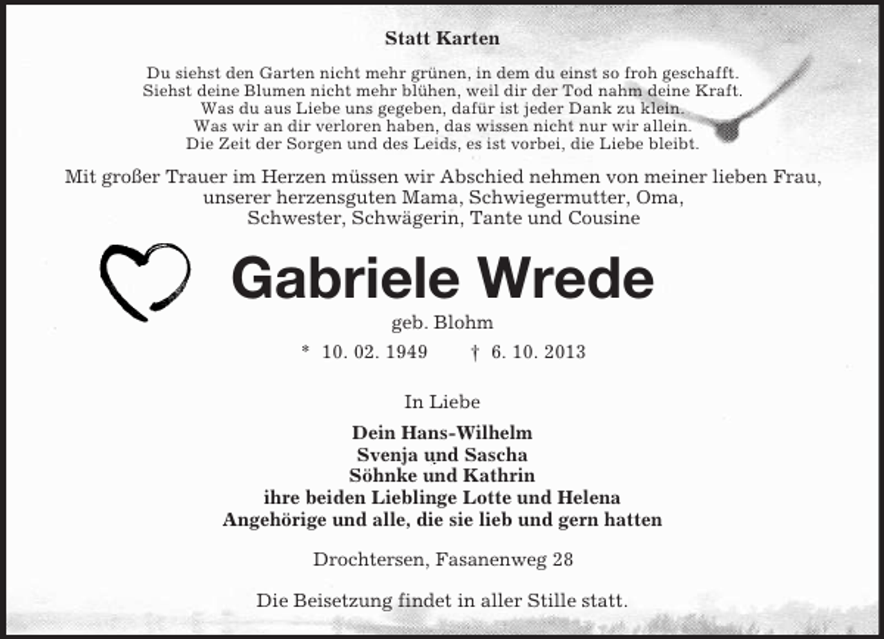 <p>Statt Karten<br />Du siehst den Garten nicht mehr grünen, in dem du einst so froh geschafft.<br />Siehst deine Blumen nicht mehr blühen, weil dir der Tod nahm deine Kraft.<br />Was du aus Liebe uns gegeben, dafür ist jeder Dank zu klein.<br />Was wir an dir verloren haben, das wissen nicht nur wir allein.<br />Die Zeit der Sorgen und des Leids, es ist vorbei, die Liebe bleibt.</p><p>Mit großer Trauer im Herzen müssen wir Abschied nehmen von meiner lieben Frau,<br />unserer herzensguten Mama, Schwiegermutter, Oma,<br />Schwester, Schwägerin, Tante und Cousine</p><p>Gabriele Wrede<br />geb. Blohm<br />* 10. 02. 1949</p><p>† 6. 10. 2013</p><p>In Liebe<br />Dein Hans-Wilhelm<br />Svenja und Sascha<br />Söhnke und Kathrin<br />ihre beiden Lieblinge Lotte und Helena<br />Angehörige und alle, die sie lieb und gern hatten<br />Drochtersen, Fasanenweg 28<br />Die Beisetzung findet in aller Stille statt.</p>