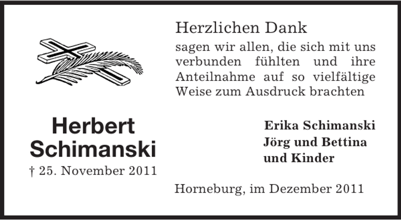 <p>Herzlichen Dank<br />sagen wir allen, die sich mit uns<br />verbunden fühlten und ihre<br />Anteilnahme auf so vielfältige<br />Weise zum Ausdruck brachten</p><p>Herbert<br />Schimanski<br />† 25. November 2011</p><p>Erika Schimanski<br />Jörg und Bettina<br />und Kinder<br />Horneburg, im Dezember 2011</p>