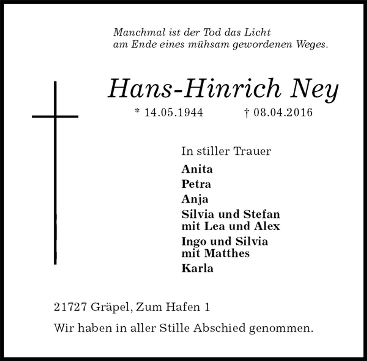 <p>Manchmal ist der Tod das Licht<br />am Ende eines mühsam gewordenen Weges.<br />Hans-Hinrich Ney<br />* 14.05.1944 † 08.04.2016<br />In stiller Trauer<br />Anita<br />Petra<br />Anja<br />Silvia und Stefan<br />mit Lea und Alex<br />Ingo und Silvia<br />mit Matthes<br />Karla<br />21727 Gräpel, Zum Hafen 1<br />Wir haben in aller Stille Abschied genommen.</p>