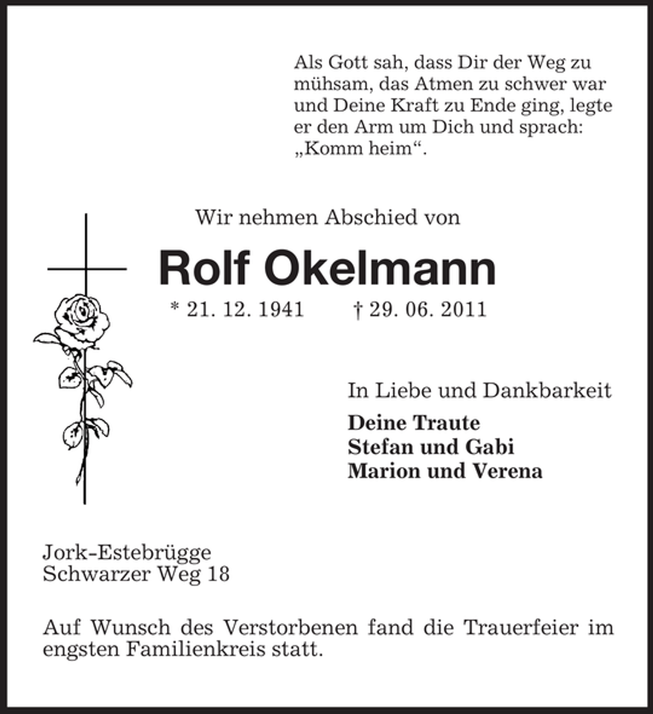 <p>Als Gott sah, dass Dir der Weg zu<br />mühsam, das Atmen zu schwer war<br />und Deine Kraft zu Ende ging, legte<br />er den Arm um Dich und sprach:<br />„Komm heim“.</p>
<p>Wir nehmen Abschied von</p>
<p>Rolf Okelmann<br />* 21. 12. 1941</p>
<p>† 29. 06. 2011</p>
<p>In Liebe und Dankbarkeit<br />Deine Traute<br />Stefan und Gabi<br />Marion und Verena</p>
<p>Jork-Estebrügge<br />Schwarzer Weg 18<br />Auf Wunsch des Verstorbenen fand die Trauerfeier im<br />engsten Familienkreis statt.</p>