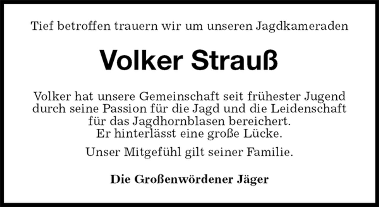 <p>Tief betroffen trauern wir um unseren Jagdkameraden<br />Volker Strauß<br />Volker hat unsere Gemeinschaft seit frühester Jugend durch seine Passion für die Jagd und die Leidenschaft für das Jagdhornblasen bereichert.<br />Er hinterlässt eine große Lücke.<br />Unser Mitgefühl gilt seiner Familie.<br />Die Großenwördener Jäger</p>