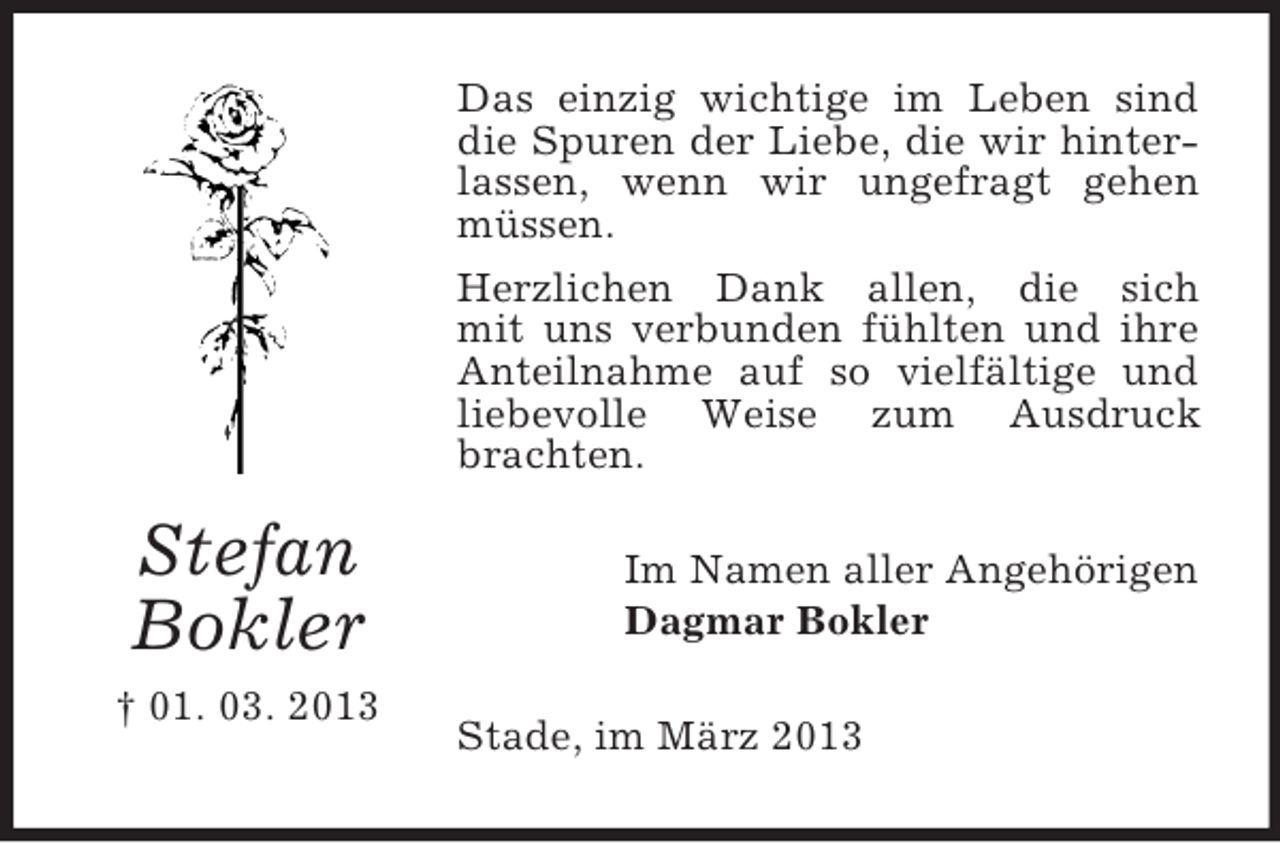 <p>Das einzig wichtige im Leben sind<br />die Spuren der Liebe, die wir hinterlassen, wenn wir ungefragt gehen<br />müssen.<br />Herzlichen Dank allen, die sich<br />mit uns verbunden fühlten und ihre<br />Anteilnahme auf so vielfältige und<br />liebevolle Weise zum Ausdruck<br />brachten.</p><p>Stefan<br />Bokler<br />† 01. 03. 2013</p><p>Im Namen aller Angehörigen<br />Dagmar Bokler<br />Stade, im März 2013</p>