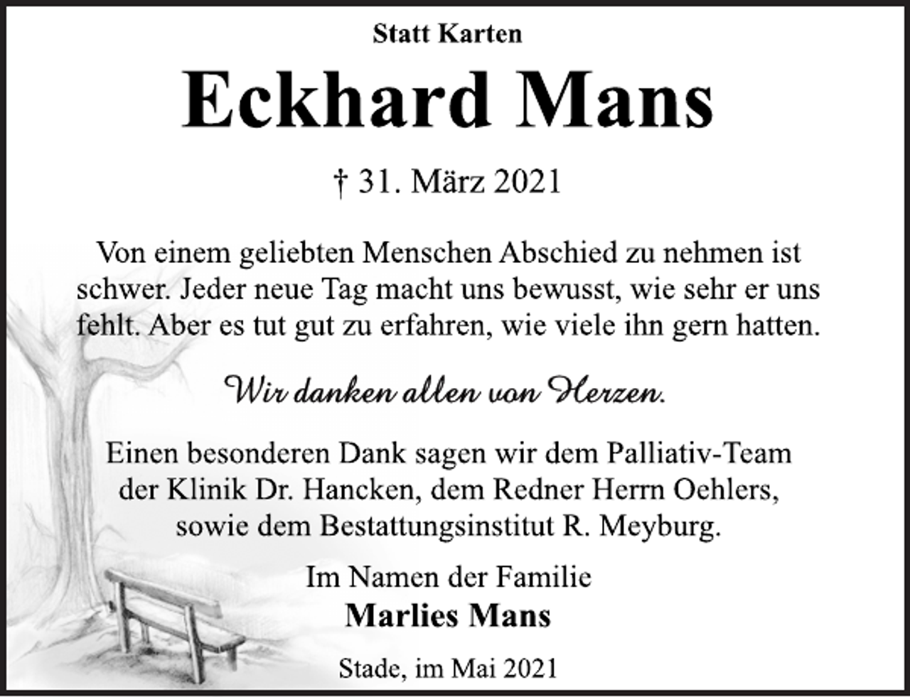 <p>Statt Karten<br />Eckhard Mans<br />† 31. März 2021<br />Von einem geliebten Menschen Abschied zu nehmen ist<br />schwer. Jeder neue Tag macht uns bewusst, wie sehr er uns<br />fehlt. Aber es tut gut zu erfahren, wie viele ihn gern hatten.<br />Wir danken allen von Herzen.<br />Einen besonderen Dank sagen wir dem Palliativ-Team<br />der Klinik Dr. Hancken, dem Redner Herrn Oehlers,<br />sowie dem Bestattungsinstitut R. Meyburg.<br />Im Namen der Familie<br />Marlies Mans<br />Stade, im Mai 2021</p>