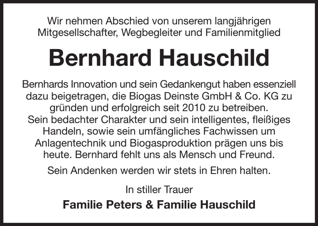 <p>Wir nehmen Abschied von unserem langjährigen<br />Mitgesellschafter, Wegbegleiter und Familienmitglied<br />Bernhard Hauschild<br />Bernhards Innovation und sein Gedankengut haben essenziell dazu beigetragen, die Biogas Deinste GmbH &amp; Co. KG zu gründen und erfolgreich seit 2010 zu betreiben.<br />Sein bedachter Charakter und sein intelligentes, fleißiges<br />Handeln, sowie sein umfängliches Fachwissen um<br />Anlagentechnik und Biogasproduktion prägen uns bis<br />heute. Bernhard fehlt uns als Mensch und Freund.<br />Sein Andenken werden wir stets in Ehren halten.<br />In stiller Trauer<br />Familie Peters &amp; Familie Hauschild</p>