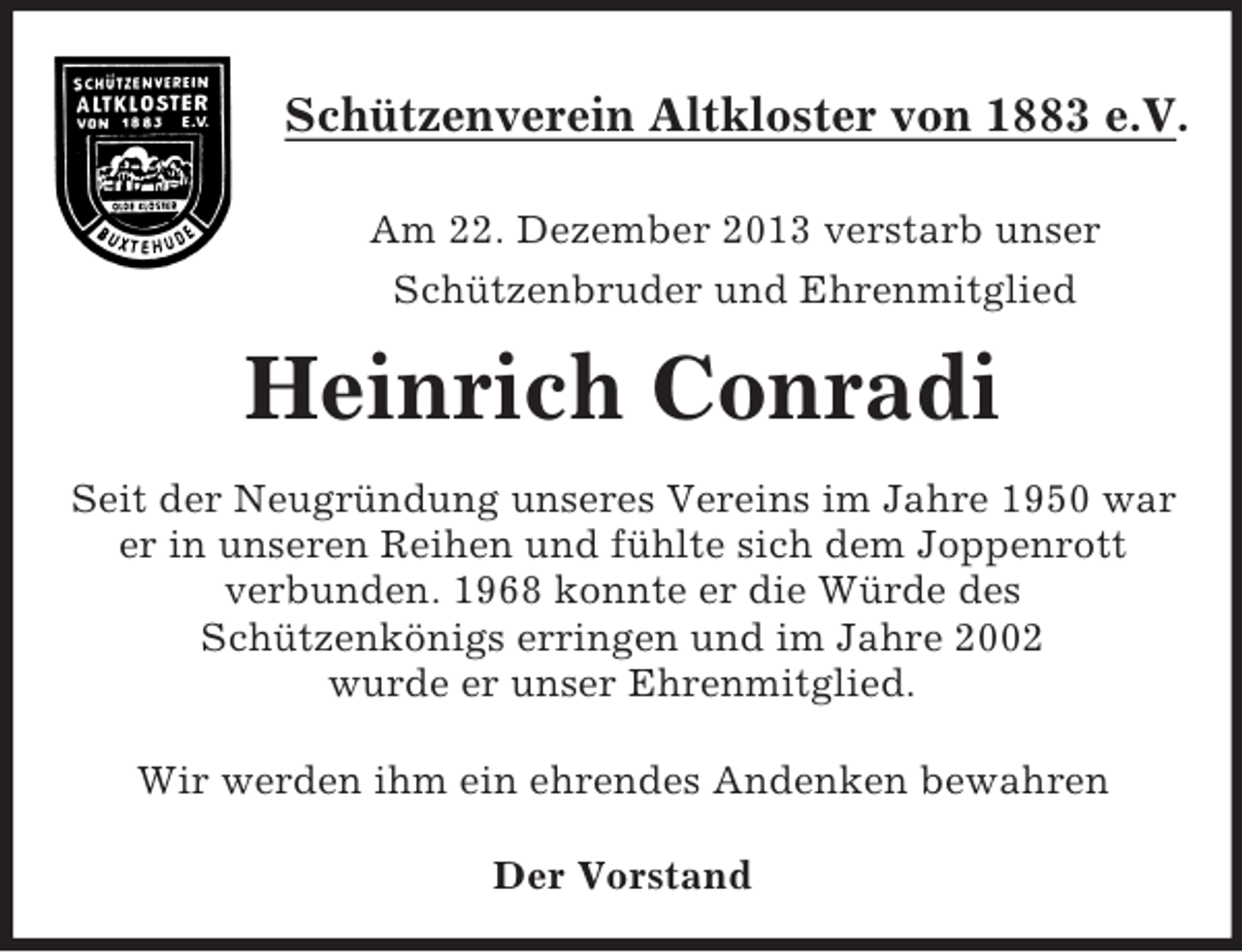 <p>Schützenverein Altkloster von 1883 e.V.</p><p>Am 22. Dezember 2013 verstarb unser<br />Schützenbruder und Ehrenmitglied<br />Heinrich Conradi<br />Seit der Neugründung unseres Vereins im Jahre 1950 war<br />er in unseren Reihen und fühlte sich dem Joppenrott<br />verbunden. 1968 konnte er die Würde des<br />Schützenkönigs erringen und im Jahre 2002<br />wurde er unser Ehrenmitglied.<br />Wir werden ihm ein ehrendes Andenken bewahren</p><p>Der Vorstand</p>