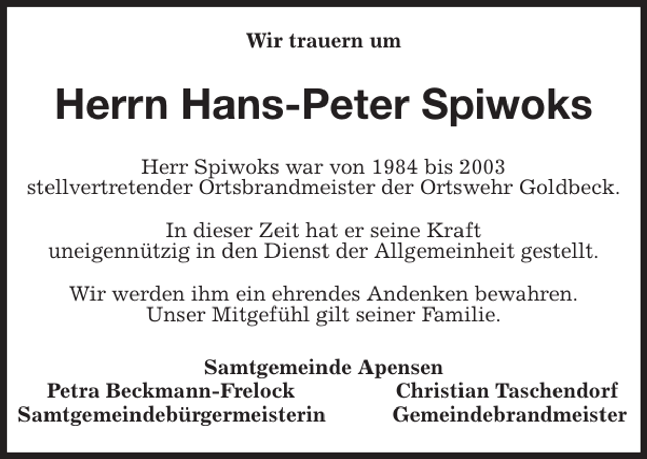 <p>Wir trauern um<br />Herrn Hans-Peter Spiwoks<br />Samtgemeinde Apensen<br />Petra Beckmann-Frelock Christian Taschendorf<br />Samtgemeindebürgermeisterin Gemeindebrandmeister<br />Herr Spiwoks war von 1984 bis 2003<br />stellvertretender Ortsbrandmeister der Ortswehr Goldbeck.</p>
<p>In dieser Zeit hat er seine Kraft<br />uneigennützig in den Dienst der Allgemeinheit gestellt.</p>
<p>Wir werden ihm ein ehrendes Andenken bewahren.<br />Unser Mitgefühl gilt seiner Familie.</p>