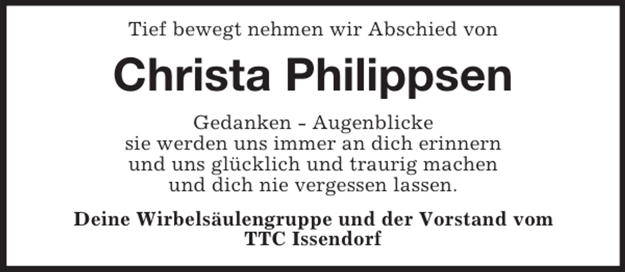 <p>Tief bewegt nehmen wir Abschied von</p><p>Christa Philippsen<br />Gedanken - Augenblicke<br />sie werden uns immer an dich erinnern<br />und uns glücklich und traurig machen<br />und dich nie vergessen lassen.<br />Deine Wirbelsäulengruppe und der Vorstand vom<br />TTC Issendorf</p>