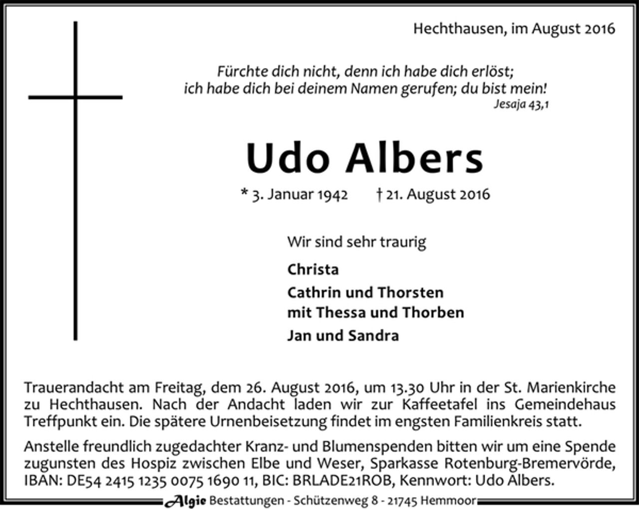 <p>Hechthausen, im August 2016<br />Fürchte dich nicht, denn ich habe dich erlöst;<br />ich habe dich bei deinem Namen gerufen; du bist mein!<br />Jesaja 43,1<br />Udo Albers<br />* 3. Januar 1942 † 21. August 2016<br />Wir sind sehr traurig<br />Christa<br />Cathrin und Thorsten<br />mit Thessa und Thorben<br />Jan und Sandra<br />Trauerandacht am Freitag, dem 26. August 2016, um 13.30 Uhr in der St. Marienkirche zu Hechthausen. Nach der Andacht laden wir zur Kaffeetafel ins Gemeindehaus Treffpunkt ein. Die spätere Urnenbeisetzung findet im engsten Familienkreis statt.<br />Anstelle freundlich zugedachter Kranz- und Blumenspenden bitten wir um eine Spende zugunsten des Hospiz zwischen Elbe und Weser, Sparkasse Rotenburg-Bremervörde, IBAN: DE54 2415 1235 0075 1690 11, BIC: BRLADE21ROB, Kennwort: Udo Albers.<br />Algie Bestattungen - Schü tzenweg 8 - 21745 Hemmoor</p>