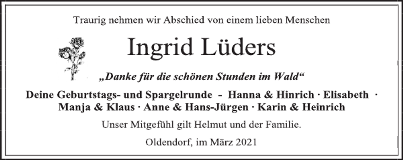 <p>Traurig nehmen wir Abschied von einem lieben Menschen<br />Ingrid Lüders<br />„Danke für die schönen Stunden im Wald“<br />Deine Geburtstags- und Spargelrunde - Hanna &amp; Hinrich ∙ Elisabeth ∙<br />Manja &amp; Klaus ∙ Anne &amp; Hans-Jürgen ∙ Karin &amp; Heinrich<br />Unser Mitgefühl gilt Helmut und der Familie.<br />Oldendorf, im März 2021</p>