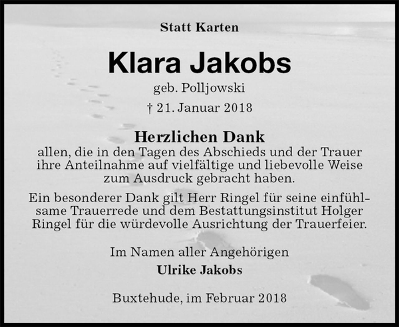 <p>Statt Karten<br />Klara Jakobs<br />geb. Polljowski<br />† 21. Januar 2018<br />Herzlichen Dank<br />allen, die in den Tagen des Abschieds und der Trauer<br />ihre Anteilnahme auf vielfältige und liebevolle Weise zum Ausdruck gebracht haben.<br />Ein besonderer Dank gilt Herr Ringel für seine einfühlsame Trauerrede und dem Bestattungsinstitut Holger Ringel für die würdevolle Ausrichtung der Trauerfeier.<br />Im Namen aller Angehörigen<br />Ulrike Jakobs<br />Buxtehude, im Februar 2018</p>