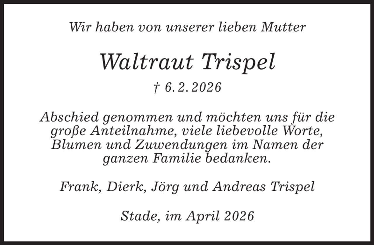 <p>Wir haben von unserer lieben Mutter<br />Waltraut Trispel<br />† 6. 2. 2026<br />Abschied genommen und möchten uns für die große Anteilnahme, viele liebevolle Worte,<br />Blumen und Zuwendungen im Namen der<br />ganzen Familie bedanken.<br />Frank, Dierk, Jörg und Andreas Trispel<br />Stade, im April 2026</p>