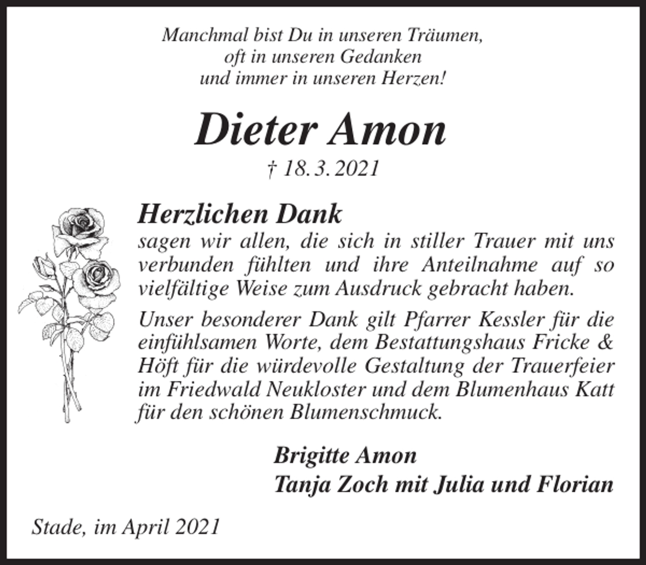 <p>Manchmal bist Du in unseren Träumen,<br />oft in unseren Gedanken<br />und immer in unseren Herzen!<br />Dieter Amon<br />† 18. 3. 2021<br />Herzlichen Dank<br />sagen wir allen, die sich in stiller Trauer mit uns verbunden fühlten und ihre Anteilnahme auf so<br />vielfältige Weise zum Ausdruck gebracht haben.<br />Unser besonderer Dank gilt Pfarrer Kessler für die einfühlsamen Worte, dem Bestattungshaus Fricke &amp; Höft für die würdevolle Gestaltung der Trauerfeier im Friedwald Neukloster und dem Blumenhaus Katt für den schönen Blumenschmuck.<br />Brigitte Amon<br />Tanja Zoch mit Julia und Florian<br />Stade, im April 2021</p>