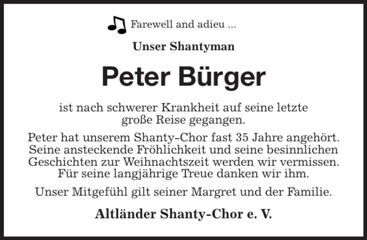 <p>Farewell and adieu ...<br />Unser Shantyman<br />Peter Bürger<br />ist nach schwerer Krankheit auf seine letzte<br />große Reise gegangen.<br />Peter hat unserem Shanty-Chor fast 35 Jahre angehört. Seine ansteckende Fröhlichkeit und seine besinnlichen Geschichten zur Weihnachtszeit werden wir vermissen. Für seine langjährige Treue danken wir ihm.<br />Unser Mitgefühl gilt seiner Margret und der Familie.<br />Altländer Shanty-Chor e. V.</p>