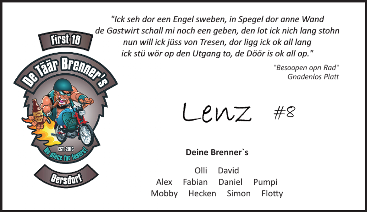 <p>"Ick seh dor een Engel sweben, in Spegel dor anne Wand<br />de Gastwirt schall mi noch een geben, den lot ick nich lang stohn<br />nun will ick jüss von Tresen, dor ligg ick ok all lang<br />ick stü wör op den Utgang to, de Döör is ok all op."<br />"Besoopen opn Rad"<br />Gnadenlos Platt<br />Lenz #8<br />Deine Brenner`s<br />Olli David<br />Alex Fabian Daniel Pumpi<br />Mobby Hecken Simon Flotty</p>