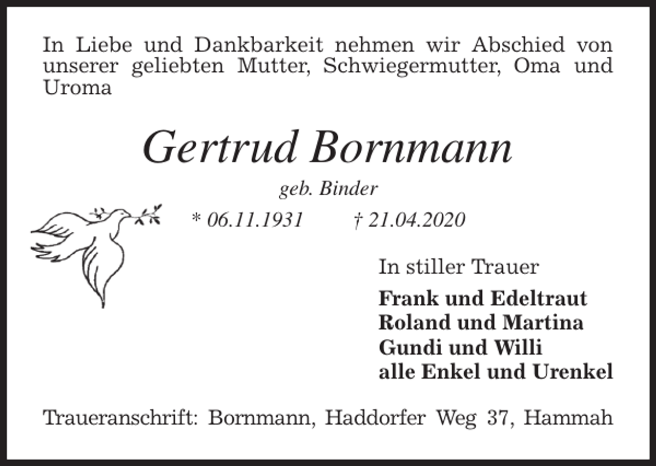 <p>In Liebe und Dankbarkeit nehmen wir Abschied von unserer geliebten Mutter, Schwiegermutter, Oma und Uroma<br />Gertrud Bornmann<br />geb. Binder<br />* 06.11.1931 † 21.04.2020<br />In stiller Trauer<br />Frank und Edeltraut<br />Roland und Martina<br />Gundi und Willi<br />alle Enkel und Urenkel<br />Traueranschrift: Bornmann, Haddorfer Weg 37, Hammah</p>