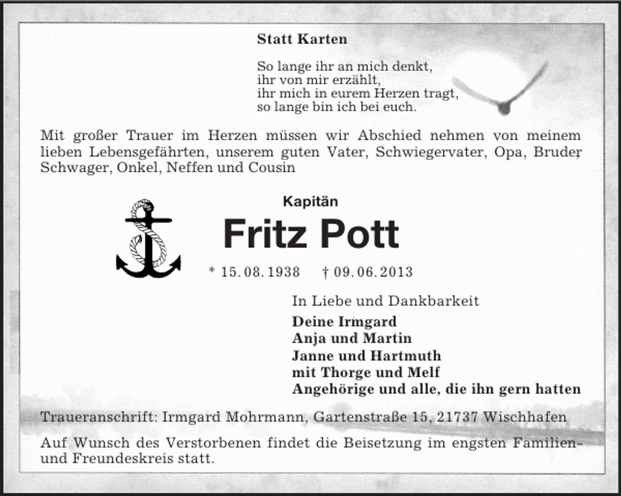 <p>Statt Karten<br />So lange ihr an mich denkt,<br />ihr von mir erzählt,<br />ihr mich in eurem Herzen tragt,<br />so lange bin ich bei euch.<br />Mit großer Trauer im Herzen müssen wir Abschied nehmen von meinem<br />lieben Lebensgefährten, unserem guten Vater, Schwiegervater, Opa, Bruder, Schwager, Onkel, Neffen und Cousin<br />Kapitän<br />Fritz Pott<br />* 15. 08. 1938</p>
<p>† 09. 06. 2013<br />In Liebe und Dankbarkeit<br />Deine Irmgard<br />Anja und Martin<br />Janne und Hartmuth<br />mit Thorge und Melf<br />Angehörige und alle, die ihn gern hatten<br />Traueranschrift: Irmgard Mohrmann, Gartenstraße 15, 21737 Wischhafen<br />Auf Wunsch des Verstorbenen findet die Beisetzung im engsten Familien- und Freundeskreis statt.</p>