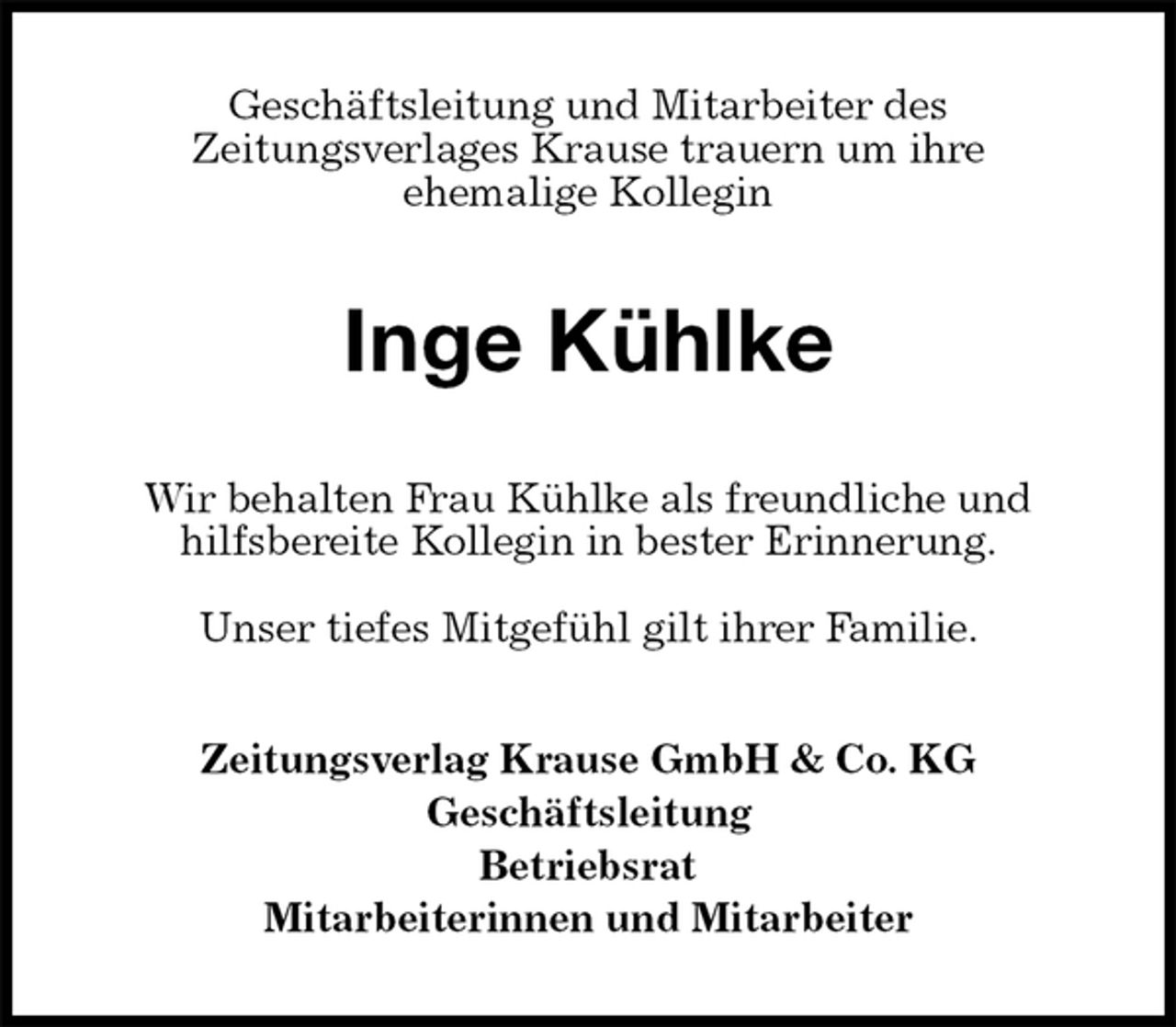 <p>Geschäftsleitung und Mitarbeiter des<br />Zeitungsverlages Krause trauern um ihre<br />ehemalige Kollegin<br />Inge Kühlke<br />Wir behalten Frau Kühlke als freundliche und<br />hilfsbereite Kollegin in bester Erinnerung.</p>
<p>Unser tiefes Mitgefühl gilt ihrer Familie.<br />Zeitungsverlag Krause GmbH &amp; Co. KG<br />Geschäftsleitung<br />Betriebsrat<br />Mitarbeiterinnen und Mitarbeiter</p>
