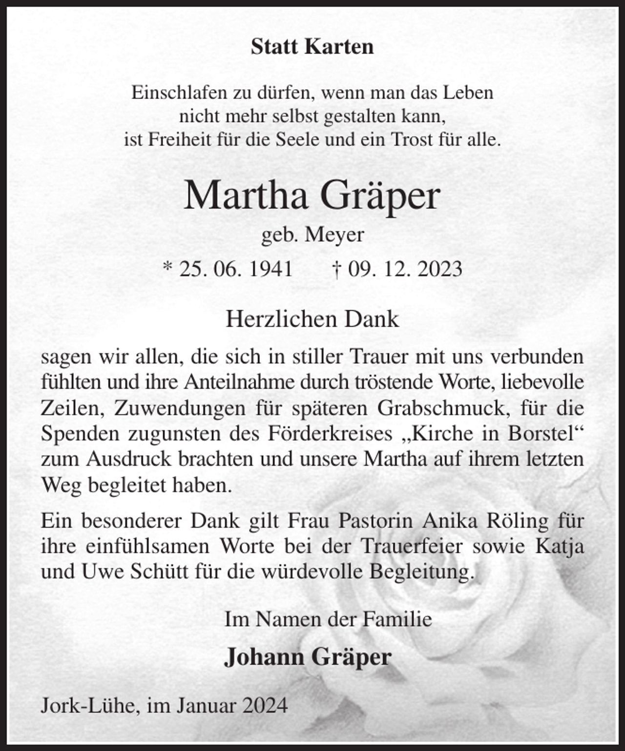 <p>Statt Karten<br />Einschlafen zu dürfen, wenn man das Leben<br />nicht mehr selbst gestalten kann,<br />ist Freiheit für die Seele und ein Trost für alle.<br />Martha Gräper<br />geb. Meyer<br />* 25. 06. 1941 † 09. 12. 2023<br />Herzlichen Dank<br />sagen wir allen, die sich in stiller Trauer mit uns verbunden fühlten und ihre Anteilnahme durch tröstende Worte, liebevolle Zeilen, Zuwendungen für späteren Grabschmuck, für die Spenden zugunsten des Förderkreises „Kirche in Borstel“ zum Ausdruck brachten und unsere Martha auf ihrem letzten Weg begleitet haben.<br />Ein besonderer Dank gilt Frau Pastorin Anika Röling für ihre einfühlsamen Worte bei der Trauerfeier sowie Katja und Uwe Schütt für die würdevolle Begleitung.<br />Im Namen der Familie<br />Johann Gräper<br />Jork-Lühe, im Januar 2024</p>