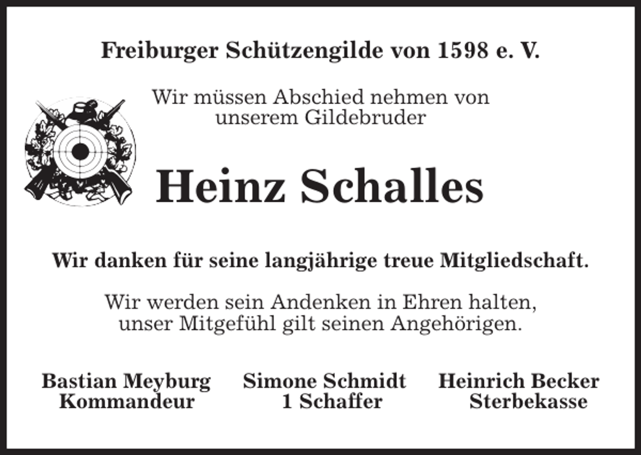 <p>Freiburger Schützengilde von 1598 e. V.</p>
<p>Wir müssen Abschied nehmen von<br />unserem Gildebruder<br />Heinz Schalles<br />Wir danken für seine langjährige treue Mitgliedschaft.</p>
<p>Wir werden sein Andenken in Ehren halten,<br />unser Mitgefühl gilt seinen Angehörigen.<br />Bastian Meyburg Simone Schmidt Heinrich Becker<br />Kommandeur 1 Schaffer Sterbekasse</p>