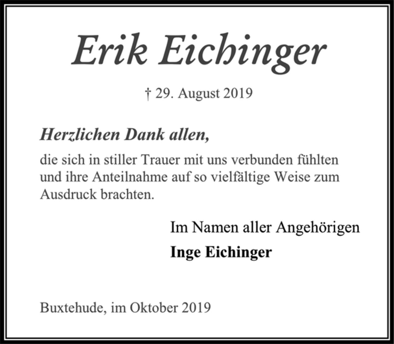 <p>Erik Eichinger<br />† 29. August 2019<br />Herzlichen Dank allen,<br />die sich in stiller Trauer mit uns verbunden fühlten<br />und ihre Anteilnahme auf so vielfältige Weise zum<br />Ausdruck brachten.<br />Im Namen aller Angehörigen<br />Inge Eichinger<br />Buxtehude, im Oktober 2019</p>