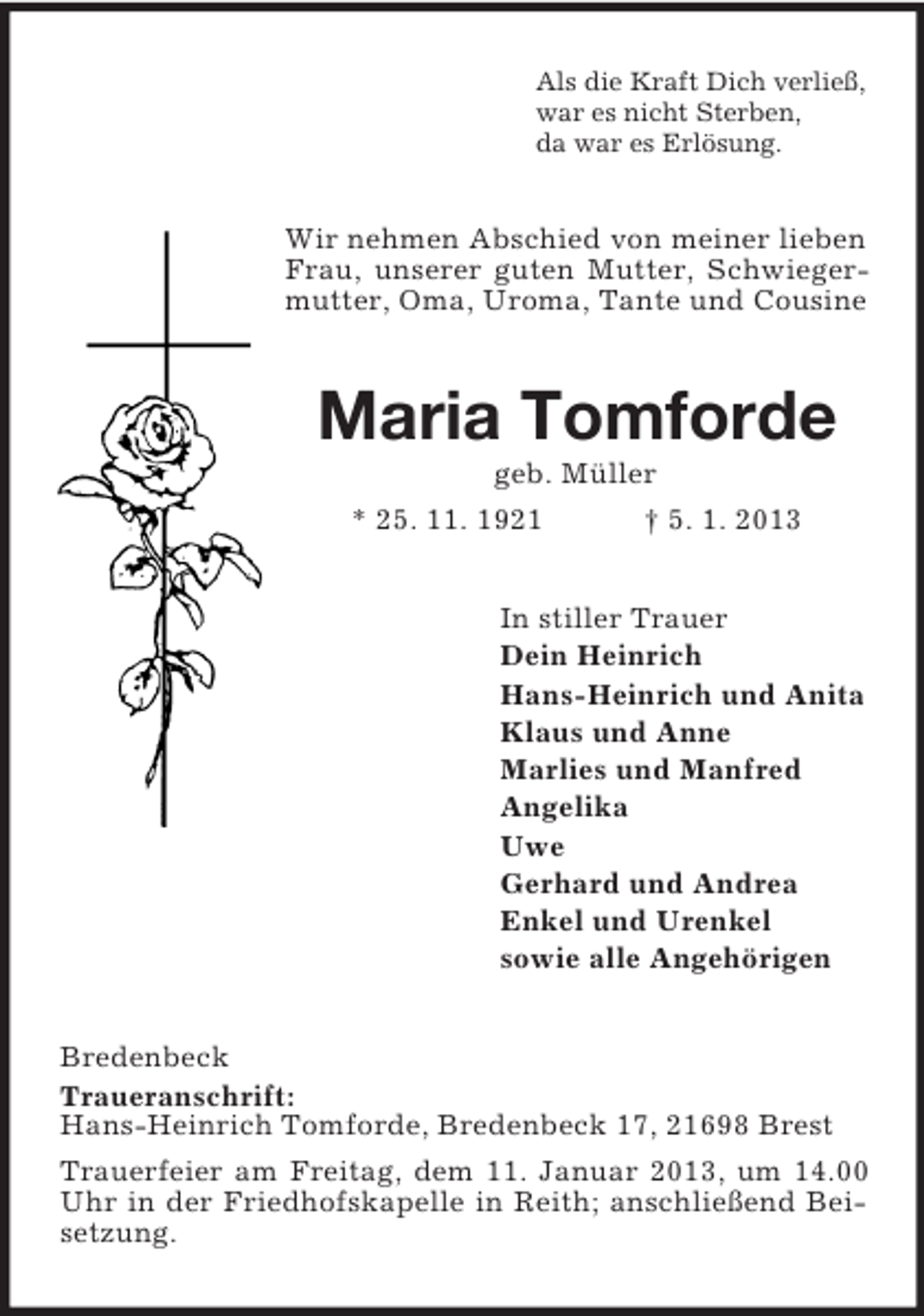 <p>Als die Kraft Dich verließ,<br />war es nicht Sterben,<br />da war es Erlösung.</p><p>Wir nehmen Abschied von meiner lieben<br />Frau, unserer guten Mutter, Schwiegermutter, Oma, Uroma, Tante und Cousine</p><p>Maria Tomforde<br />geb. Müller<br />* 25. 11. 1921</p><p>† 5. 1. 2013</p><p>In stiller Trauer<br />Dein Heinrich<br />Hans-Heinrich und Anita<br />Klaus und Anne<br />Marlies und Manfred<br />Angelika<br />Uwe<br />Gerhard und Andrea<br />Enkel und Urenkel<br />sowie alle Angehörigen<br />Bredenbeck<br />Traueranschrift:<br />Hans-Heinrich Tomforde, Bredenbeck 17, 21698 Brest<br />Trauerfeier am Freitag, dem 11. Januar 2013, um 14.00<br />Uhr in der Friedhofskapelle in Reith; anschließend Beisetzung.</p>