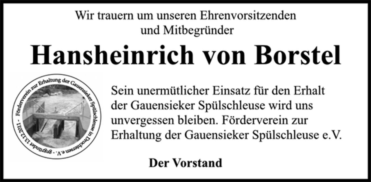 <p>Wir trauern um unseren Ehrenvorsitzenden<br />und Mitbegründer<br />Hansheinrich von Borstel<br />Sein unermütlicher Einsatz für den Erhalt<br />der Gauensieker Spülschleuse wird uns<br />unvergessen bleiben. Förderverein zur<br />Erhaltung der Gauensieker Spülschleuse e.V.<br />Der Vorstand</p>
