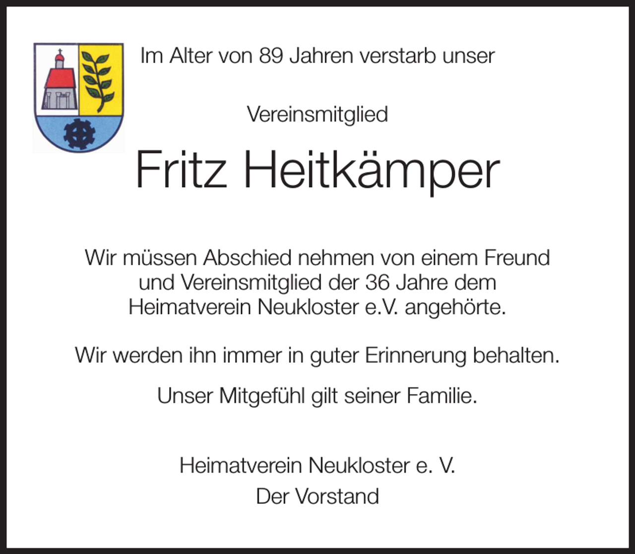 <p>Im Alter von 89 Jahren verstarb unser<br />Vereinsmitglied<br />Fritz Heitkämper<br />Wir müssen Abschied nehmen von einem Freund<br />und Vereinsmitglied der 36 Jahre dem<br />Heimatverein Neukloster e.V. angehörte.<br />Wir werden ihn immer in guter Erinnerung behalten.<br />Unser Mitgefühl gilt seiner Familie.<br />Heimatverein Neukloster e. V.<br />Der Vorstand</p>