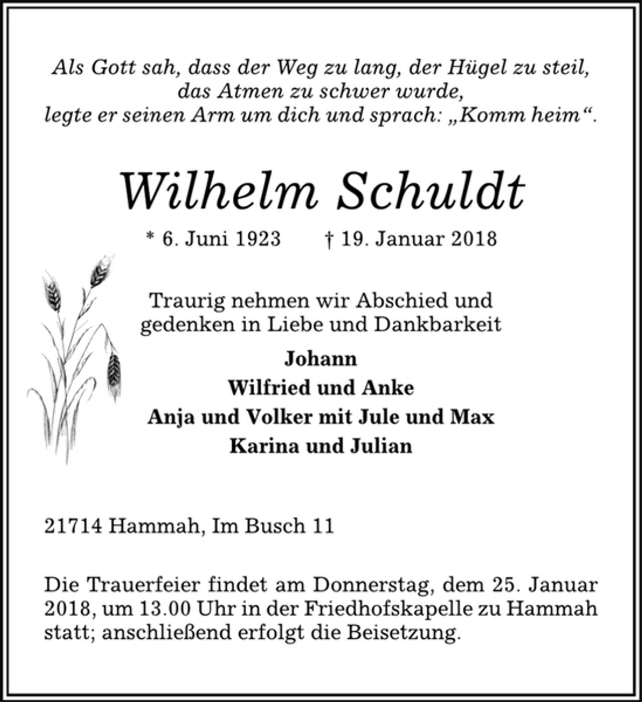 <p>Als Gott sah, dass der Weg zu lang, der Hügel zu steil,<br />das Atmen zu schwer wurde,<br />legte er seinen Arm um dich und sprach: „Komm heim“.<br />Wilhelm Schuldt<br />* 6. Juni 1923 † 19. Januar 2018<br />Traurig nehmen wir Abschied und<br />gedenken in Liebe und Dankbarkeit<br />Johann<br />Wilfried und Anke<br />Anja und Volker mit Jule und Max<br />Karina und Julian<br />21714 Hammah, Im Busch 11<br />Die Trauerfeier findet am Donnerstag, dem 25. Januar<br />2018, um 13.00 Uhr in der Friedhofskapelle zu Hammah<br />statt; anschließend erfolgt die Beisetzung.</p>