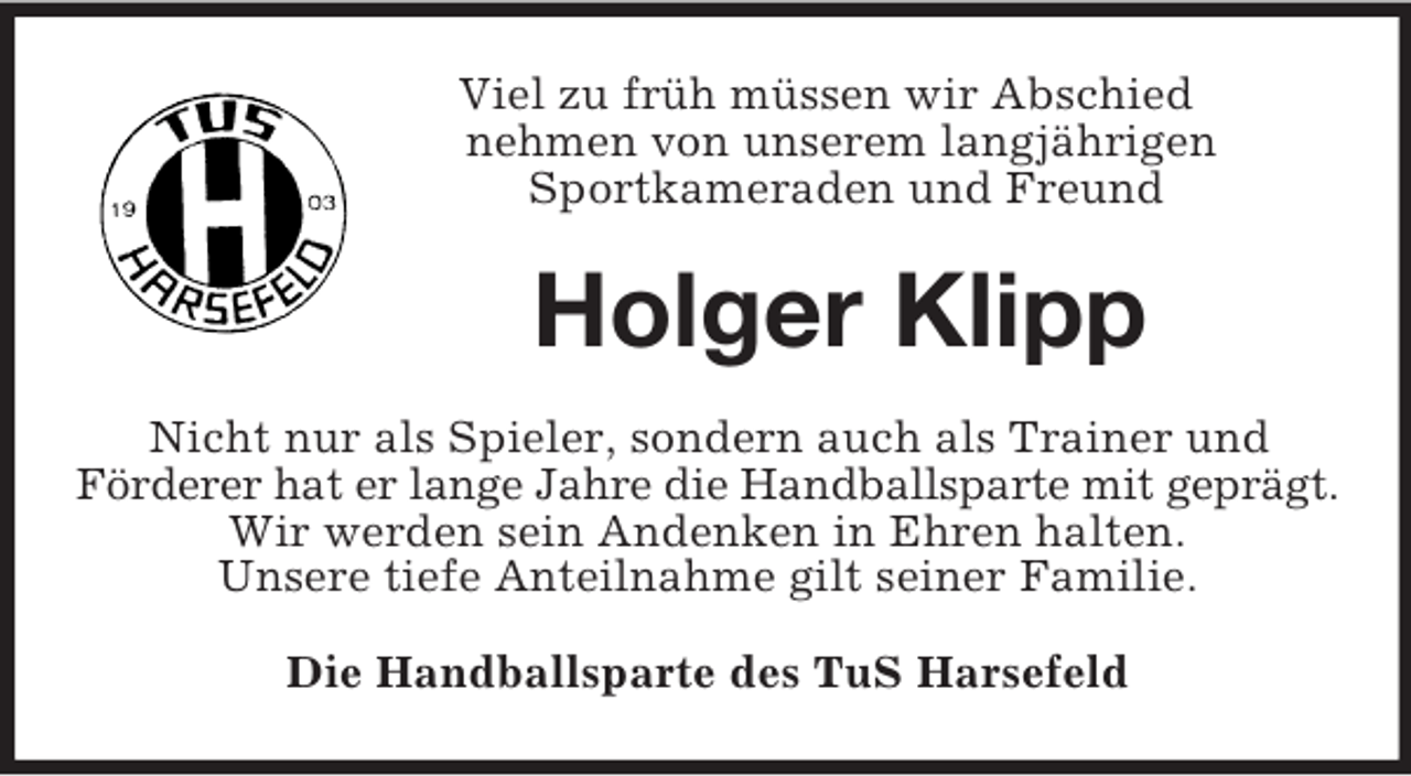 <p>Viel zu früh müssen wir Abschied<br />nehmen von unserem langjährigen<br />Sportkameraden und Freund<br />Holger Klipp<br />Nicht nur als Spieler, sondern auch als Trainer und<br />Förderer hat er lange Jahre die Handballsparte mit geprägt.<br />Wir werden sein Andenken in Ehren halten.<br />Unsere tiefe Anteilnahme gilt seiner Familie.<br />Die Handballsparte des TuS Harsefeld</p>