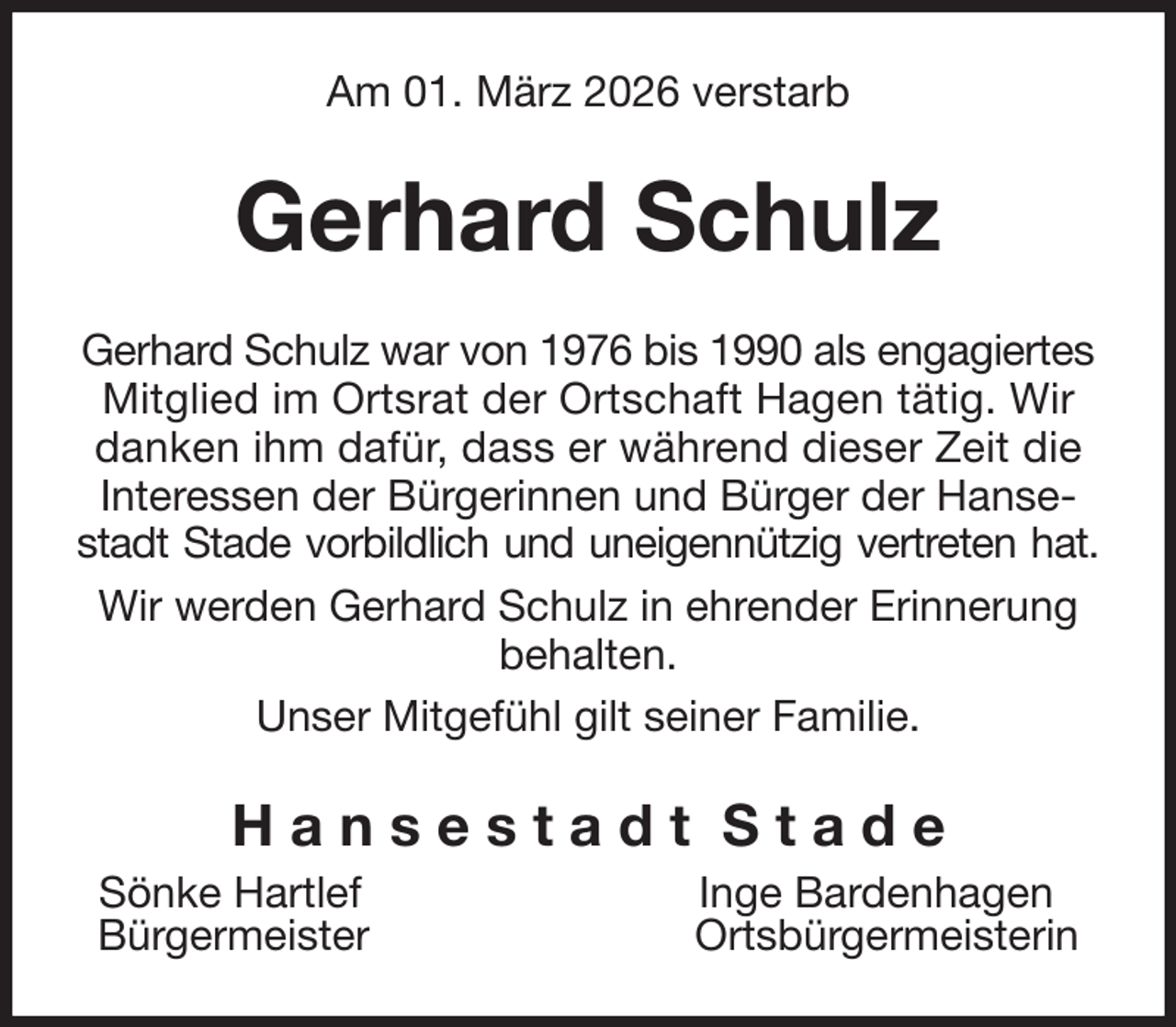 <p>Am 01. März 2026 verstarb<br />Gerhard Schulz<br />Gerhard Schulz war von 1976 bis 1990 als engagiertes Mitglied im Ortsrat der Ortschaft Hagen tätig. Wir danken ihm dafür, dass er während dieser Zeit die Interessen der Bürgerinnen und Bürger der Hansestadt Stade vorbildlich und uneigennützig vertreten hat.<br />Wir werden Gerhard Schulz in ehrender Erinnerung behalten.<br />Unser Mitgefühl gilt seiner Familie.<br />H a n s e s t a d t S t a d e<br />Sönke Hartlef Inge Bardenhagen<br />Bürgermeister Ortsbürgermeisterin</p>