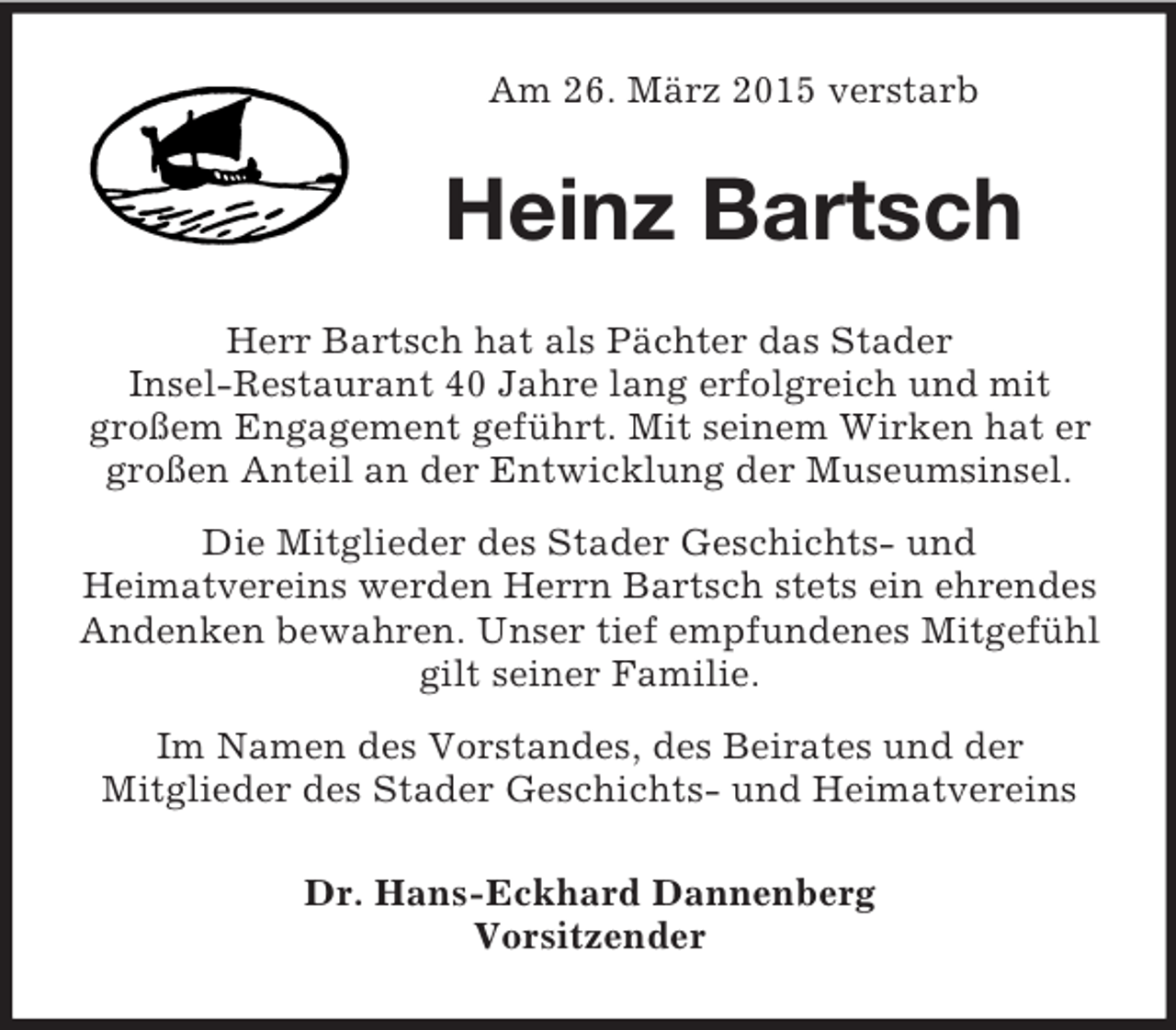 <p>Am 26. März 2015 verstarb<br />Heinz Bartsch<br />Herr Bartsch hat als Pächter das Stader<br />Insel-Restaurant 40 Jahre lang erfolgreich und mit<br />großem Engagement geführt. Mit seinem Wirken hat er großen Anteil an der Entwicklung der Museumsinsel.<br />Die Mitglieder des Stader Geschichts- und<br />Heimatvereins werden Herrn Bartsch stets ein ehrendes Andenken bewahren. Unser tief empfundenes Mitgefühl gilt seiner Familie.<br />Im Namen des Vorstandes, des Beirates und der<br />Mitglieder des Stader Geschichts- und Heimatvereins<br />Dr. Hans-Eckhard Dannenberg<br />Vorsitzender</p>