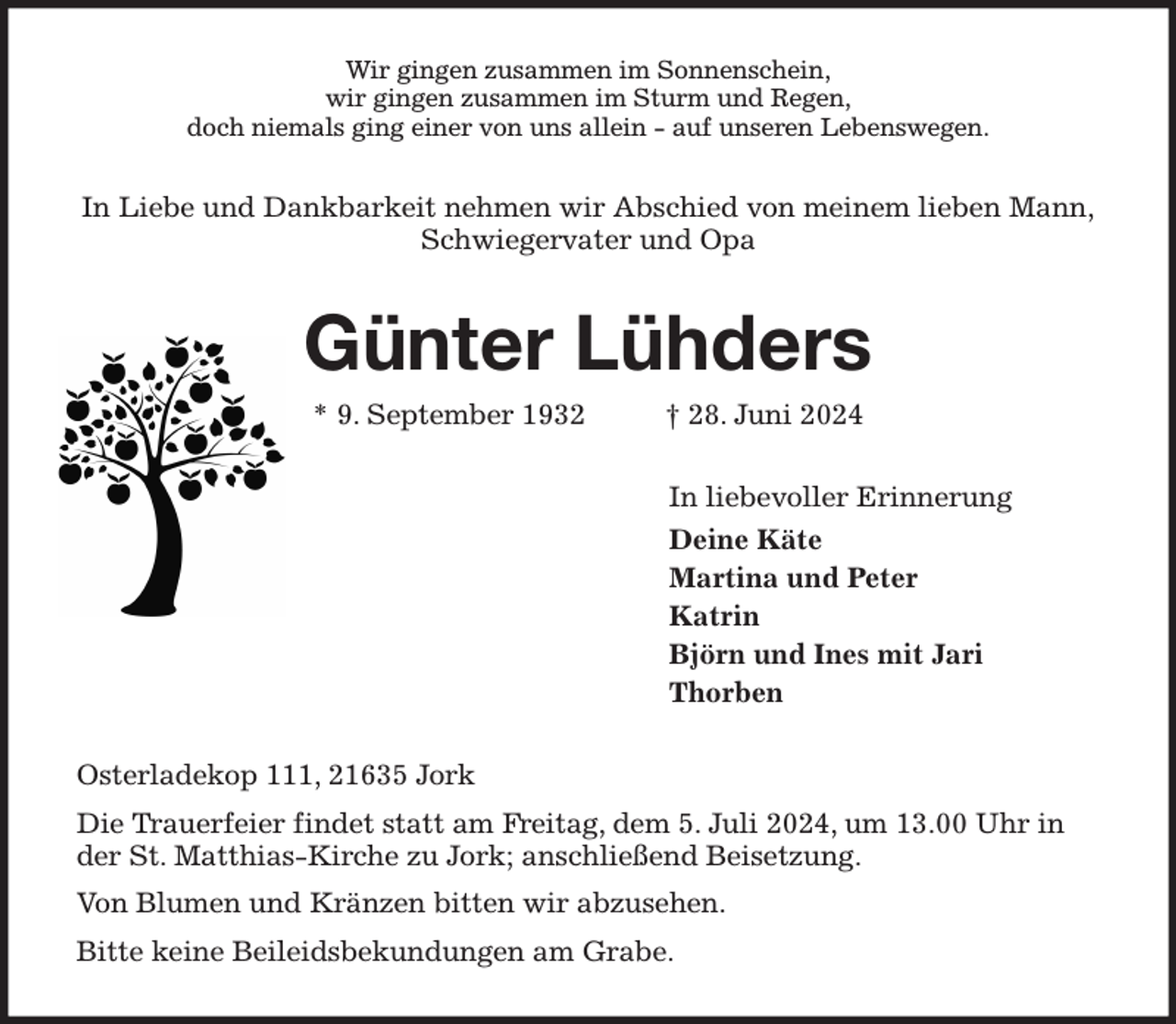 <p>Wir gingen zusammen im Sonnenschein,<br />wir gingen zusammen im Sturm und Regen,<br />doch niemals ging einer von uns allein - auf unseren Lebenswegen.<br />In Liebe und Dankbarkeit nehmen wir Abschied von meinem lieben Mann,<br />Schwiegervater und Opa<br />Günter Lühders<br />* 9. September 1932 † 28. Juni 2024<br />In liebevoller Erinnerung<br />Deine Käte<br />Martina und Peter<br />Katrin<br />Björn und Ines mit Jari<br />Thorben<br />Osterladekop 111, 21635 Jork<br />Die Trauerfeier findet statt am Freitag, dem 5. Juli 2024, um 13.00 Uhr in der St. Matthias-Kirche zu Jork; anschließend Beisetzung.<br />Von Blumen und Kränzen bitten wir abzusehen.<br />Bitte keine Beileidsbekundungen am Grabe.</p>