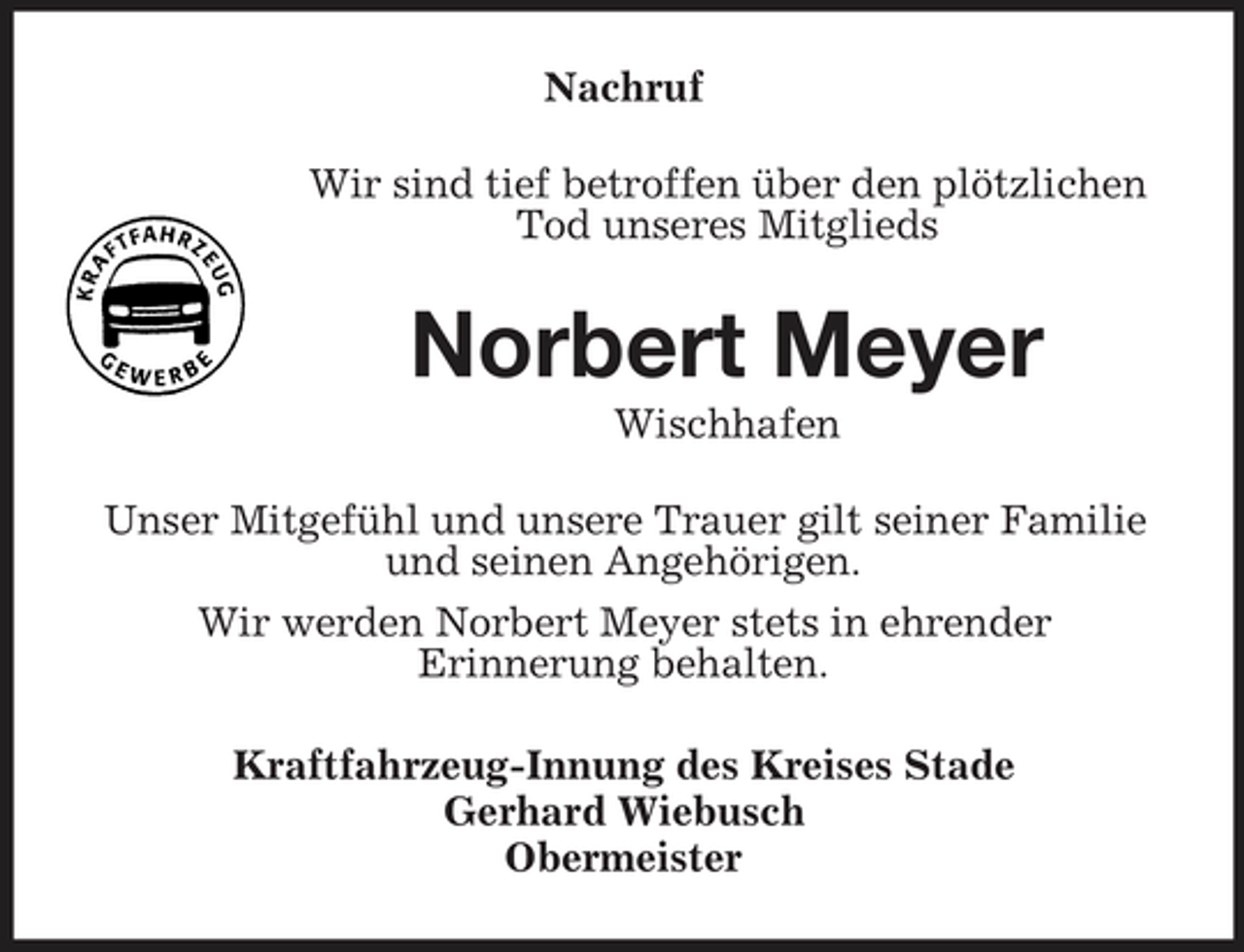 <p>Nachruf Wir sind tief betroffen über den plötzlichen Tod unseres Mitglieds</p><p>Norbert Meyer<br />Wischhafen Unser Mitgefühl und unsere Trauer gilt seiner Familie und seinen Angehörigen. Wir werden Norbert Meyer stets in ehrender Erinnerung behalten. Kraftfahrzeug-Innung des Kreises Stade Gerhard Wiebusch Obermeister</p>