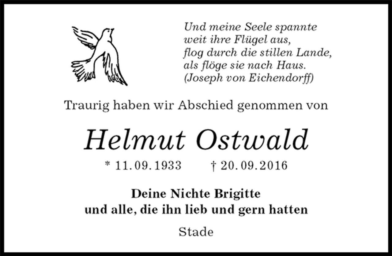 <p>Und meine Seele spannte<br />weit ihre Flügel aus,<br />flog durch die stillen Lande,<br />als flöge sie nach Haus.<br />(Joseph von Eichendorff)<br />Helmut Ostwald<br />* 11. 09. 1933 † 20. 09. 2016<br />Traurig haben wir Abschied genommen von<br />Deine Nichte Brigitte<br />und alle, die ihn lieb und gern hatten<br />Stade</p>