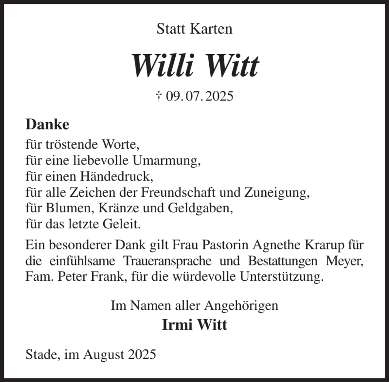 <p>Statt Karten<br />Willi Witt<br />† 09. 07. 2025<br />Danke<br />für tröstende Worte,<br />für eine liebevolle Umarmung,<br />für einen Händedruck,<br />für alle Zeichen der Freundschaft und Zuneigung,<br />für Blumen, Kränze und Geldgaben,<br />für das letzte Geleit.<br />Ein besonderer Dank gilt Frau Pastorin Agnethe Krarup für die einfühlsame Traueransprache und Bestattungen Meyer, Fam. Peter Frank, für die würdevolle Unterstützung.<br />Im Namen aller Angehörigen<br />Irmi Witt<br />Stade, im August 2025</p>