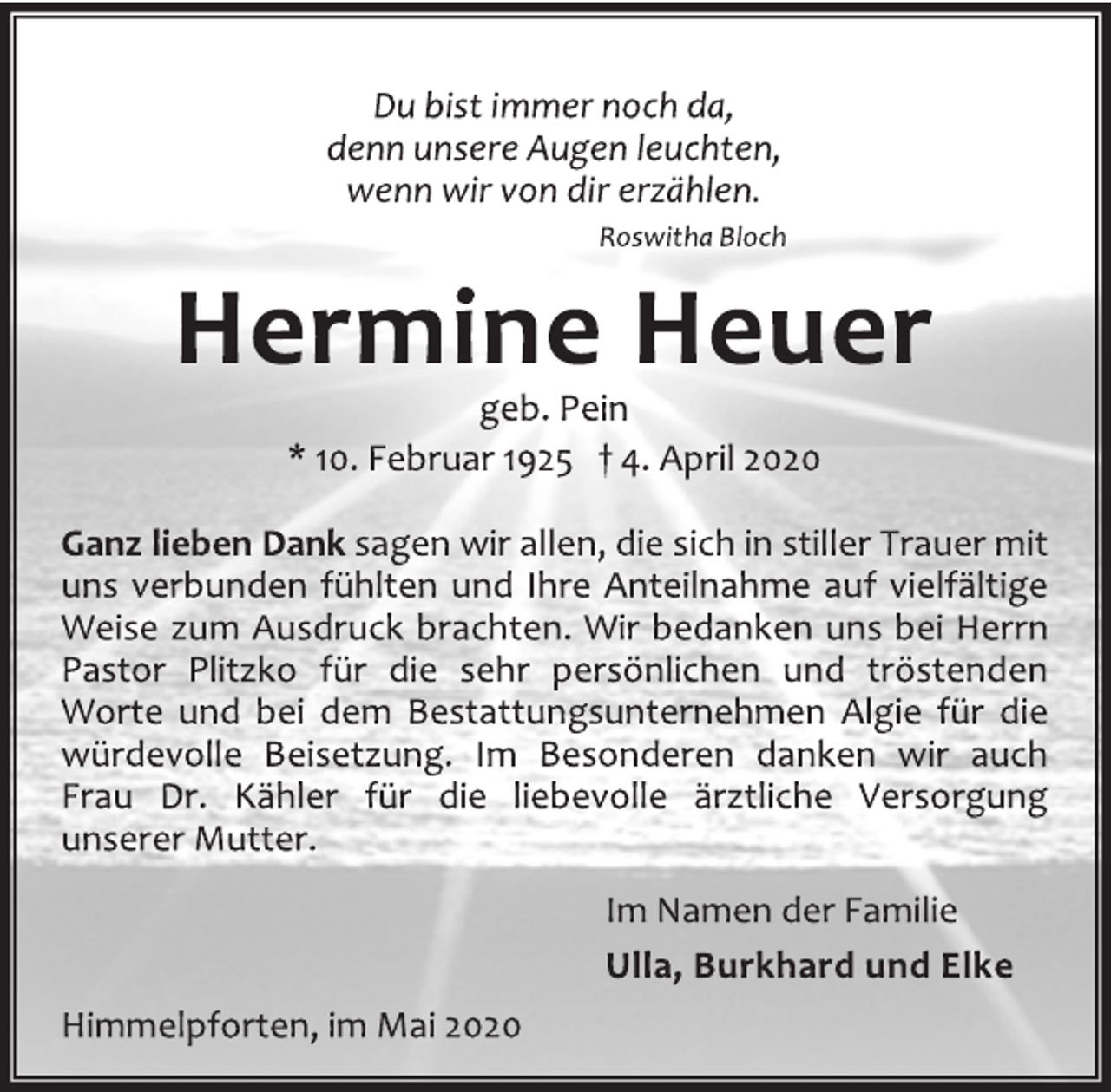 <p>Du bist immer noch da, denn unsere Augen leuchten, wenn wir von dir erzählen. Roswitha Bloch<br />Hermine Heuer<br />geb. Pein<br />* 10. Februar 1925 † 4. April 2020<br />Ganz lieben Dank sagen wir allen, die sich in stiller Trauer mit<br />uns verbunden fühlten und Ihre Anteilnahme auf vielfältige<br />Weise zum Ausdruck brachten. Wir bedanken uns bei Herrn<br />Pastor Plitzko für die sehr persönlichen und tröstenden<br />Worte und bei dem Bestattungsunternehmen Algie für die<br />würdevolle Beisetzung. Im Besonderen danken wir auch<br />Frau Dr. Kähler für die liebevolle ärztliche Versorgung<br />unserer Mutter.<br />Im Namen der Familie<br />Ulla, Burkhard und Elke<br />Himmelpforten, im Mai 2020</p>