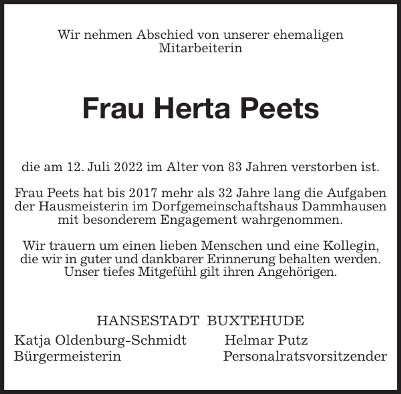 <p>Wir nehmen Abschied von unserer ehemaligen<br />Mitarbeiterin<br />Frau Herta Peets<br />die am 12. Juli 2022 im Alter von 83 Jahren verstorben ist.</p><p>Frau Peets hat bis 2017 mehr als 32 Jahre lang die Aufgaben der Hausmeisterin im Dorfgemeinschaftshaus Dammhausen mit besonderem Engagement wahrgenommen.</p><p>Wir trauern um einen lieben Menschen und eine Kollegin, die wir in guter und dankbarer Erinnerung behalten werden.<br />Unser tiefes Mitgefühl gilt ihren Angehörigen.<br />HANSESTADT BUXTEHUDE<br />Katja Oldenburg-Schmidt Helmar Putz<br />Bürgermeisterin Personalratsvorsitzender</p>