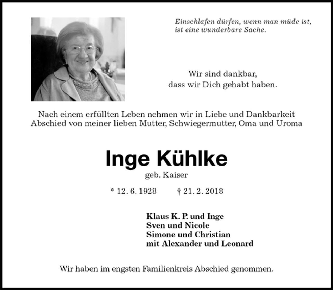 <p>Einschlafen dürfen, wenn man müde ist,<br />ist eine wunderbare Sache.</p>
<p>Wir sind dankbar,<br />dass wir Dich gehabt haben.</p>
<p>Nach einem erfüllten Leben nehmen wir in Liebe und Dankbarkeit<br />Abschied von meiner lieben Mutter, Schwiegermutter, Oma und Uroma<br />Inge Kühlke<br />geb. Kaiser<br />* 12. 6. 1928 † 21. 2. 2018<br />Klaus K. P. und Inge<br />Sven und Nicole<br />Simone und Christian<br />mit Alexander und Leonard<br />Wir haben im engsten Familienkreis Abschied genommen.</p>