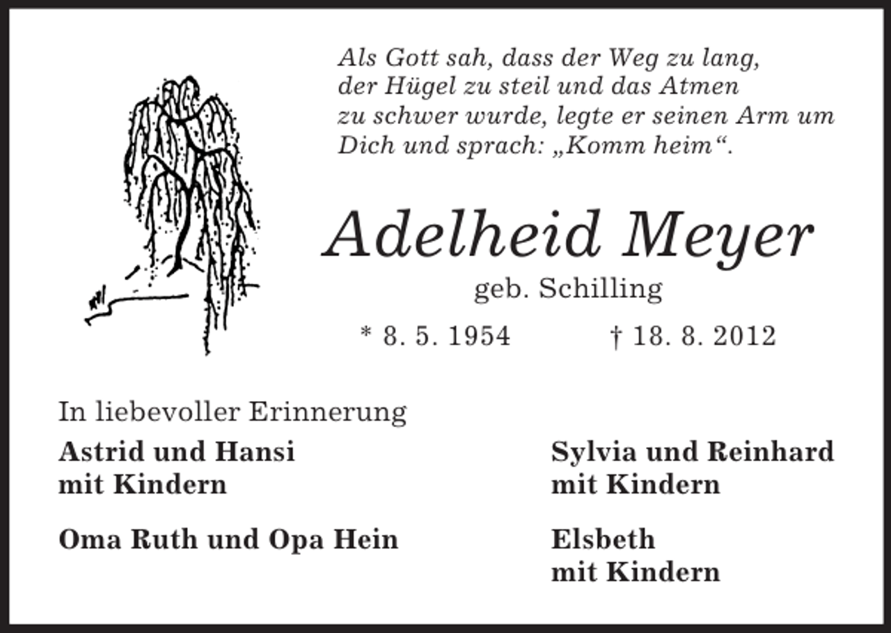 <p>Als Gott sah, dass der Weg zu lang,<br />der Hügel zu steil und das Atmen<br />zu schwer wurde, legte er seinen Arm um<br />Dich und sprach: „Komm heim“.<br />Adelheid Meyer<br />geb. Schilling<br />* 8. 5. 1954 † 18. 8. 2012<br />In liebevoller Erinnerung<br />Astrid und Hansi Sylvia und Reinhard<br />mit Kindern mit Kindern<br />Oma Ruth und Opa Hein Elsbeth<br />mit Kindern</p>