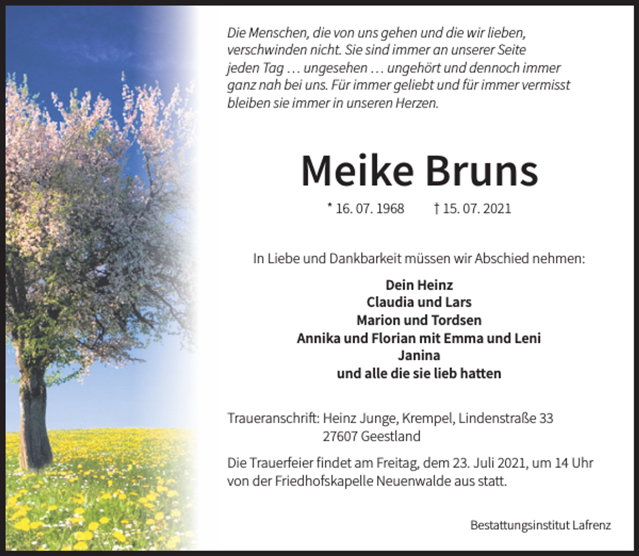 <p>Die Menschen, die von uns gehen und die wir lieben,<br />verschwinden nicht. Sie sind immer an unserer Seite<br />jeden Tag … ungesehen … ungehört und dennoch immer<br />ganz nah bei uns. Für immer geliebt und für immer vermisst<br />bleiben sie immer in unseren Herzen.<br />Meike Bruns<br />* 16. 07. 1968 † 15. 07. 2021<br />In Liebe und Dankbarkeit müssen wir Abschied nehmen:<br />Dein Heinz<br />Marion und Thordsen<br />Annika und Florian mit Emma und Leni<br />Janina<br />und alle die sie lieb hatten<br />Traueranschrift:<br />Heinz Junge, Krempel, Lindenstraße 33, 27607 Geestland</p>
<p>Die Trauerfeier findet am Freitag, dem 23. Juli 2021, um 14 Uhr<br />von der Friedhofskapelle Neuenwalde aus statt.</p>
<p>Bestattungsinstitut Lafrenz</p>