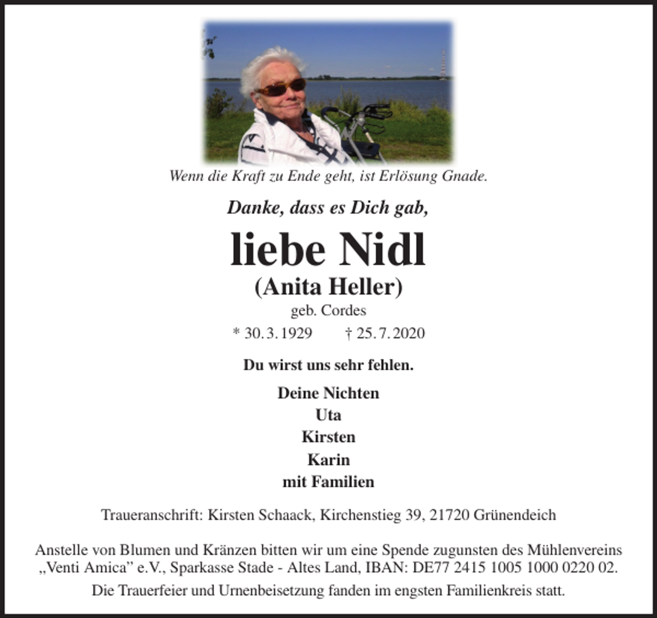 <p>Wenn die Kraft zu Ende geht, ist Erlösung Gnade.<br />Danke, dass es Dich gab,<br />liebe Nidl<br />(Anita Heller)<br />geb. Cordes<br />* 30. 3. 1929 † 25. 7. 2020<br />Du wirst uns sehr fehlen.<br />Deine Nichten<br />Uta<br />Kirsten<br />Karin<br />mit Familien<br />Traueranschrift: Kirsten Schaack, Kirchenstieg 39, 21720 Grünendeich</p>
<p>Anstelle von Blumen und Kränzen bitten wir um eine Spende zugunsten des Mühlenvereins „Venti Amica” e.V., Sparkasse Stade - Altes Land, IBAN: DE77 2415 1005 1000 0220 02.<br />Die Trauerfeier und Urnenbeisetzung fanden im engsten Familienkreis statt.</p>