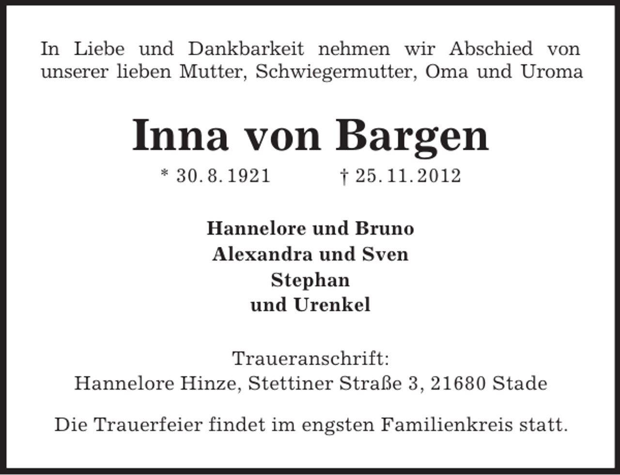 <p>In Liebe und Dankbarkeit nehmen wir Abschied von<br />unserer lieben Mutter, Schwiegermutter, Oma und Uroma</p><p>Inna von Bargen<br />* 30. 8. 1921</p><p>† 25. 11. 2012</p><p>Hannelore und Bruno<br />Alexandra und Sven<br />Stephan<br />und Urenkel<br />Traueranschrift:<br />Hannelore Hinze, Stettiner Straße 3, 21680 Stade<br />Die Trauerfeier findet im engsten Familienkreis statt.</p>