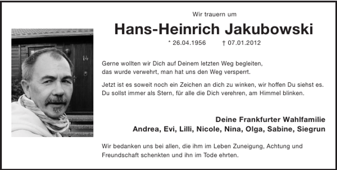<p>Wir trauern um</p>
<p>Hans-Heinrich Jakubowski<br />* 26.04.1956</p>
<p>† 07.01.2012</p>
<p>Gerne wollten wir Dich auf Deinem letzten Weg begleiten,<br />das wurde verwehrt, man hat uns den Weg versperrt.<br />Jetzt ist es soweit noch ein Zeichen an dich zu winken, wir hoffen Du siehst es.<br />Du sollst immer als Stern, für alle die Dich verehren, am Himmel blinken.</p>
<p>Deine Frankfurter Wahlfamilie<br />Andrea, Evi, Lilli, Nicole, Nina, Olga, Sabine, Siegrun<br />Wir bedanken uns bei allen, die ihm im Leben Zuneigung, Achtung und<br />Freundschaft schenkten und ihn im Tode ehrten.</p>
