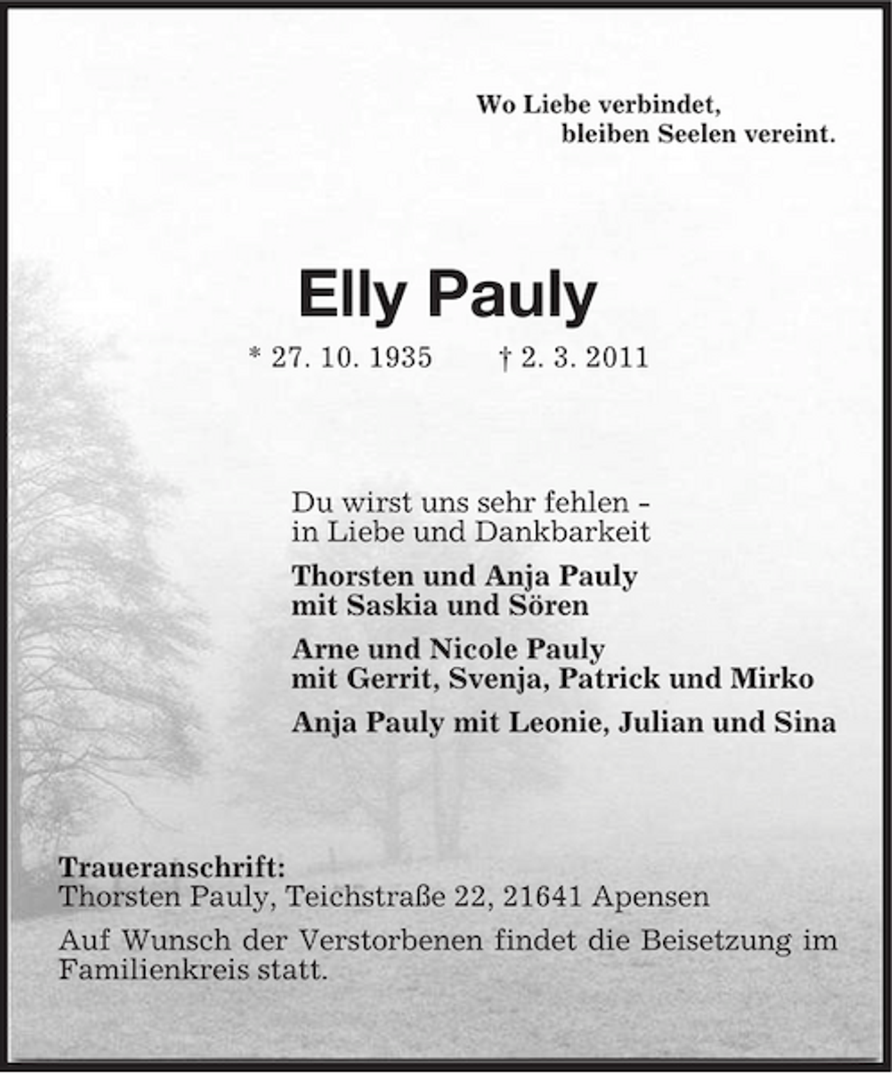 <p>Wo Liebe verbindet,<br />bleiben Seelen vereint.<br />Elly Pauly<br />* 27. 10. 1935</p>
<p>† 2. 3. 2011<br />Du wirst uns sehr fehlen -<br />in Liebe und Dankbarkeit<br />Thorsten und Anja Pauly<br />mit Saskia und Sören<br />Arne und Nicole Pauly<br />mit Gerrit, Svenja, Patrick und Mirko<br />Anja Pauly mit Leonie, Julian und Sina<br />Traueranschrift:<br />Thorsten Pauly, Teichstraße 22, 21641 Apensen<br />Auf Wunsch der Verstorbenen findet die Beisetzung im Familienkreis statt.</p>