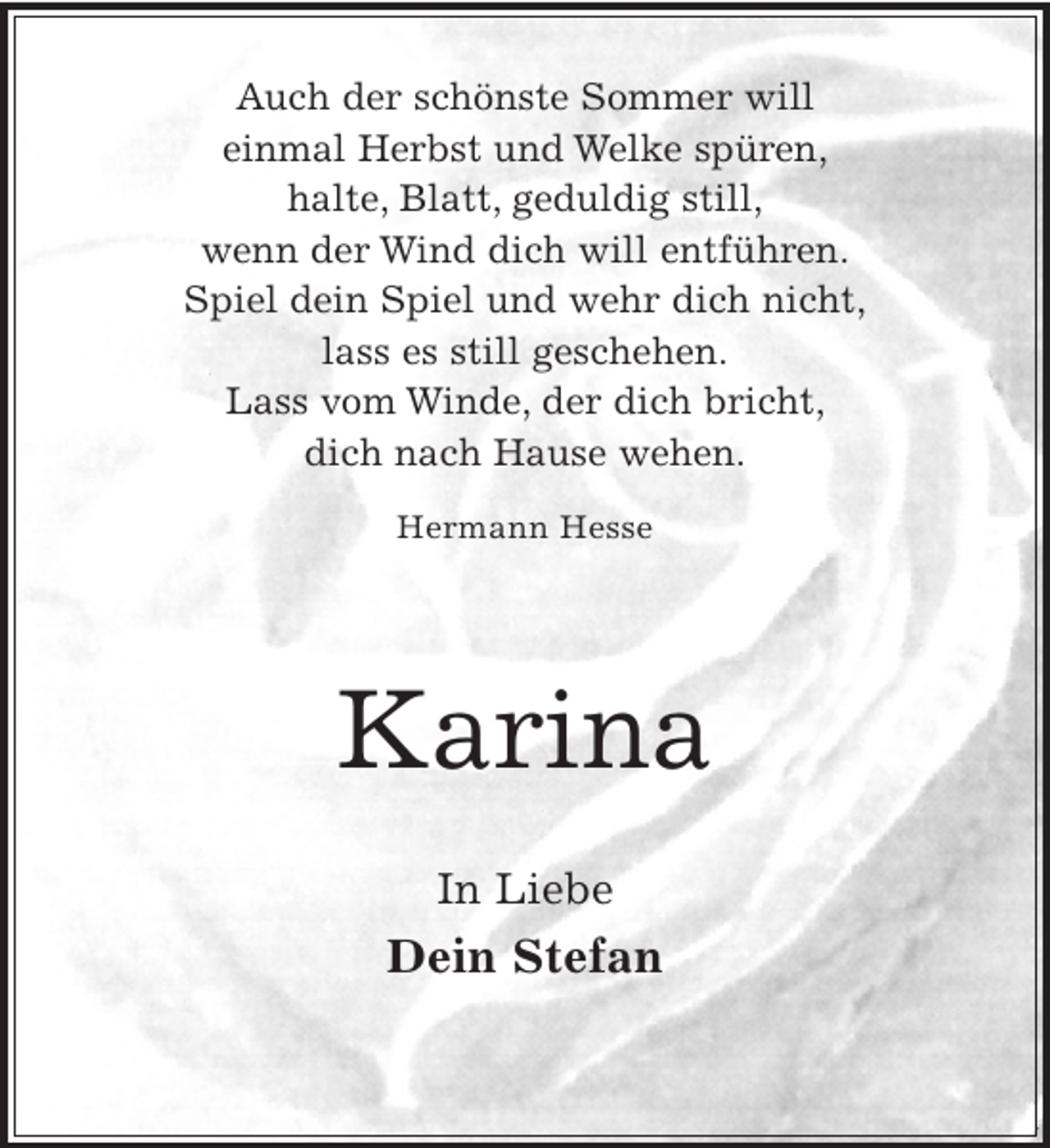 <p>Auch der schönste Sommer will<br />einmal Herbst und Welke spüren,<br />halte, Blatt, geduldig still,<br />wenn der Wind dich will entführen.<br />Spiel dein Spiel und wehr dich nicht,<br />lass es still geschehen.<br />Lass vom Winde, der dich bricht,<br />dich nach Hause wehen.<br />Hermann Hesse</p><p>Karina<br />In Liebe</p><p>Dein Stefan</p>