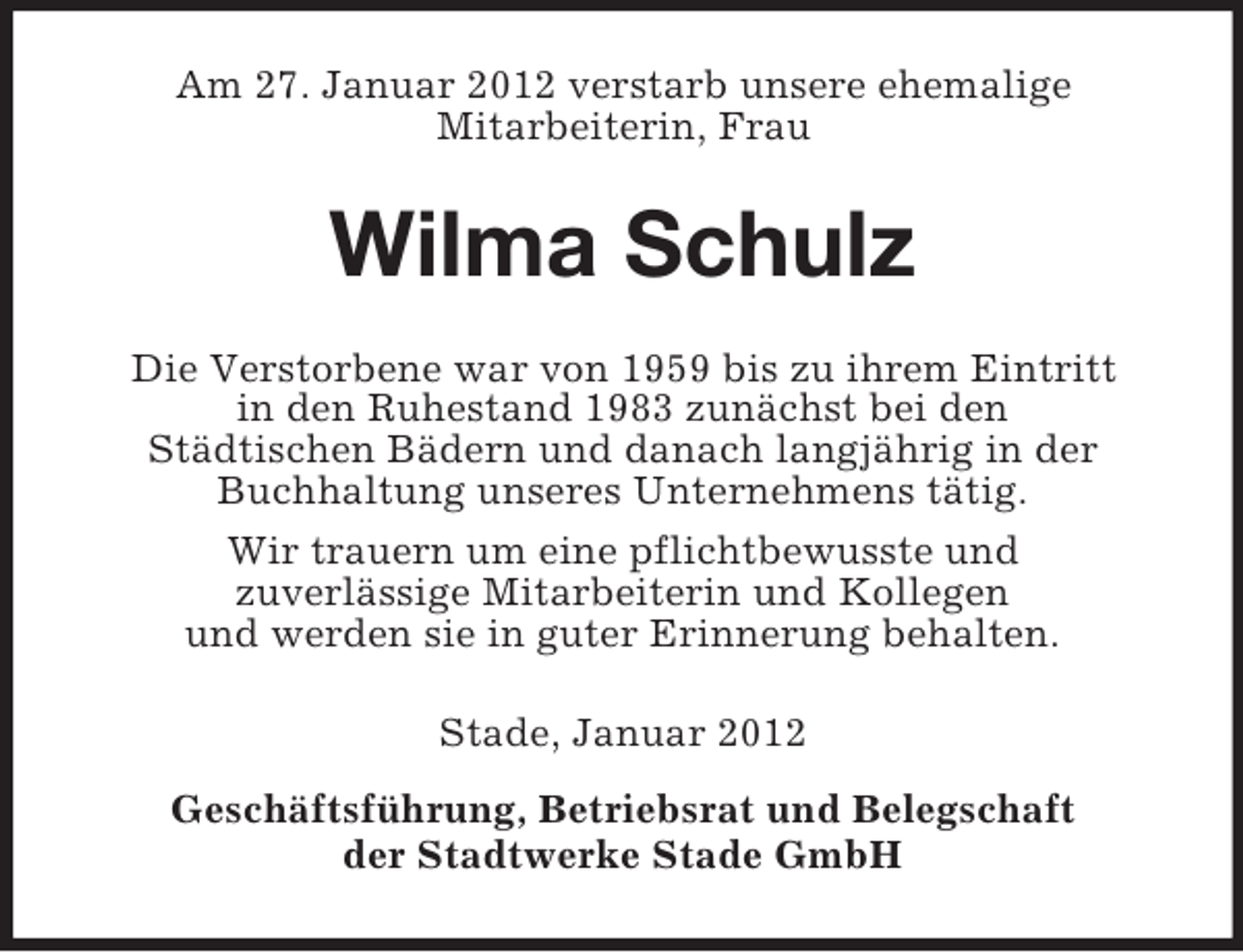 <p>Am 27. Januar 2012 verstarb unsere ehemalige<br />Mitarbeiterin, Frau</p><p>Wilma Schulz<br />Die Verstorbene war von 1959 bis zu ihrem Eintritt<br />in den Ruhestand 1983 zunächst bei den<br />Städtischen Bädern und danach langjährig in der<br />Buchhaltung unseres Unternehmens tätig.<br />Wir trauern um eine pflichtbewusste und<br />zuverlässige Mitarbeiterin und Kollegen<br />und werden sie in guter Erinnerung behalten.<br />Stade, Januar 2012<br />Geschäftsführung, Betriebsrat und Belegschaft<br />der Stadtwerke Stade GmbH</p>