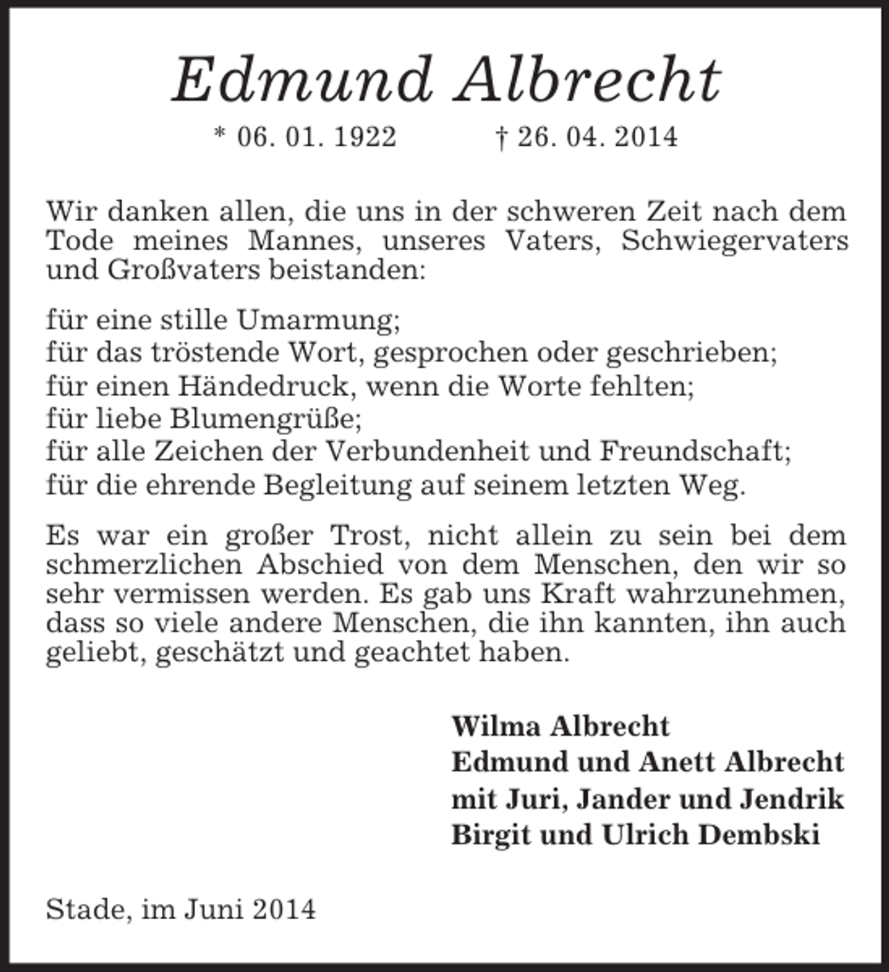 <p>Edmund Albrecht<br />* 06. 01. 1922 † 26. 04. 2014<br />Wir danken allen, die uns in der schweren Zeit nach dem Tode meines Mannes, unseres Vaters, Schwiegervaters und Großvaters beistanden:<br />für eine stille Umarmung;<br />für das tröstende Wort, gesprochen oder geschrieben;<br />für einen Händedruck, wenn die Worte fehlten;<br />für liebe Blumengrüße;<br />für alle Zeichen der Verbundenheit und Freundschaft;<br />für die ehrende Begleitung auf seinem letzten Weg.<br />Es war ein großer Trost, nicht allein zu sein bei dem schmerzlichen Abschied von dem Menschen, den wir so sehr vermissen werden. Es gab uns Kraft wahrzunehmen,<br />dass so viele andere Menschen, die ihn kannten, ihn auch geliebt, geschätzt und geachtet haben.<br />Wilma Albrecht<br />Edmund und Anett Albrecht<br />mit Juri, Jander und Jendrik<br />Birgit und Ulrich Dembski<br />Stade, im Juni 2014</p>