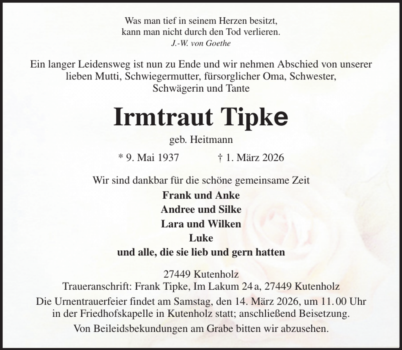 <p>Was man tief in seinem Herzen besitzt,<br />kann man nicht durch den Tod verlieren.<br />J.-W. von Goethe<br />Ein langer Leidensweg ist nun zu Ende und wir nehmen Abschied von unserer lieben Mutti, Schwiegermutter, fürsorglicher Oma, Schwester,<br />Schwägerin und Tante<br />Irmtraut Tipke<br />geb. Heitmann<br />* 9. Mai 1937 † 1. März 2026<br />Wir sind dankbar für die schöne gemeinsame Zeit<br />Frank und Anke<br />Andree und Silke<br />Lara und Wilken<br />Luke<br />und alle, die sie lieb und gern hatten<br />27449 Kutenholz<br />Traueranschrift: Frank Tipke, Im Lakum 24 a, 27449 Kutenholz<br />Die Urnentrauerfeier findet am Samstag, den 14. März 2026, um 11. 00 Uhr<br />in der Friedhofskapelle in Kutenholz statt; anschließend Beisetzung.<br />Von Beileidsbekundungen am Grabe bitten wir abzusehen.</p>
